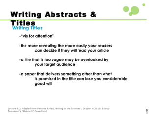 9
9
Lecture 6.2: Adapted from Penrose & Katz, Writing in the Sciences , Chapter 4(2010) & Lesly
Temesvari’s “Module 5” PowerPoint
Writing Abstracts &
Titles
Writing Titles
-“vie for attention”
-the more revealing the more easily your readers
can decide if they will read your article
-a title that is too vague may be overlooked by
your target audience
-a paper that delivers something other than what
is promised in the title can lose you considerable
good will
 