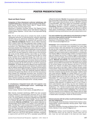 Journal of Cancer Research and Therapeutics - Supplement 1 - 2014 - Volume 10 S17
POSTER PRESENTATIONS
Head and Neck Cancer
Comparison of three dimensional conformal radiotherapy with
cobalt-60 teletherapy in squamous cell carcinoma of the larynx
Akhil Kapoor, Kamlesh Kumar Harsh, Murli P., Rajesh Kumar,
Ramesh Purohit, Harvindra Singh Kumar
Department of Radiation Oncology, Acharya Tulsi Regional Cancer
Treatment and Research Institute, Sardar Patel Medical College and
Hospital, Bikaner, Rajasthan - 334 003, India. E-mail: kapoorakhil1987@
gmail.com
Aim: The aim of the study was to compare the results of radical
radiotherapy performed by three-dimensional conformal radiotherapy
(3D-CRT) and by two dimensional radiotherapy (2DRT) realized with
Cobalt-60 (780-E) teletherapy for squamous cell carcinoma of the
larynx. Materials and Methods: Between January 2008 to December
2010 (3 years) a total of 98 newly diagnosed cases of Stage-I to IV-B
of the carcinoma larynx were consider for study. All cases were staged
according to the TNM-Staging system. Ninety eight patients with
previously untreated were irradiated with curative intent at our institute.
Radical Radiotherapy with the cobalt-60 teletherapy unit was performed
on 56 patients and 42 patients were treated with a Linear Accelerator
using 3D-CRT and were analyzed for overall survival, local recurrence
rate, acute and late radiation reactions, lost to follow up and deaths.
Results: The 2 and 3 years O.S. (Overall Survival) rates for control
group irradiated with the telecobalt therapy were 75.0% and 71.4%
and for the study group treated with 3D-CRT were 76.2% and 73.8%
respectively.  The 2 and 3 years Local recurrence rates for control group
irradiated with the telecobalt therapy were 66.0% and 69.6% and for the
study group treated with 3D-CRT were 66.7% and 69.0% respectively.
Conclusion: No Statistically significant difference were observed either
in overall survival or loco regional control between the patients treated
with two different radiotherapy techniques. The grade of acute reactions
of the skin and the larynx differed significantly between the accomplished
radiotherapy techniques. There were statistically significant difference
observed in the grade of late effects in the skin and in the subcutaneous
tissue between the radiotherapy techniques used. According to the
confirmed advantage of 3D-CRT in terms of reduced treatment toxicity
observed in the our study, we consider conformal techniques being a
basis in definitive radiotherapy of squamous cell carcinoma of the larynx
until the new revolutionary techniques will be  clinically available.
Is simultaneous integrated boost (sib) imrt superior over
sequential imrt in nasopharyngeal cancer - radiobiologic and
dosimetric analysis
Anbarasi.K, G. Selvaluxmi, Sam Deva Kumar
Cancer Institute, Chennai. E-mail: dranbu_tkmc@rediffmail.com
Aim: Intensity modulated radiotherapy (IMRT) has been accepted
primary treatment in nasopharyngeal carcinoma due to its better
conformity, increased tumor control and lesser dose to critical organs
at risk. The choice between simultaneous integrated boost (SIB) IMRT
and sequential IMRT are always matter of debate. The aim of this study
is to compare SIB IMRT with sequential IMRT radiobiologically and
dosimetrically. Materials and Methods: Twenty patients diagnosed as
nasopharyngeal cancer treated in our institute in 2013 were taken for
study. The planning CT scans reviewed and for all patients PTV1 and
PTV2 contoured. The target dose prescribed to PTV1 and PTV2 were
54Gy and 70Gy respectively. The critical structures contoured were brain
stem, optic nerve, spinal cord, parotid, temporal lobe and mandible. Two
plans IMRT to PTV1 followed by sequential IMRT boost to PTV2 and SIB
IMRT to both PTV1 and PTV2 were planned. Dosimetric comparison
is made by DVH and NTCP and TCP is calculated using MATLAB
software for both plans. Results:Among twenty patients analyzed all of
them having better parotid sparing in SIB IMRT compared to sequential
IMRT. Dose to other critical structures are less in SIB IMRT compared
to sequential IMRT.  D95, Dmax, Dmean are comparable in both plans.
Also there is low NTCP in SIB IMRT compared to sequential IMRT.
Conclusions: SIB IMRT is superior in reducing dose to critical organs
at risk. As different dose per fractionation can be delivered to different
target regions simultaneously in SIB IMRT with less toxicity, there is
possibility of reducing overall treatment time with increases dose to tumor.
Can neck irradiation be an alternative to neck dissection in stage 1
carcinoma tongue patients operated for primary alone?
Bansal Anshuma, Ghoshal Sushmita
Department of Radiotherapy, Pgimer Chandigarh,
E-mail: Dranshubansal3@Gmail.com
Introduction: There is limited literature on the efficacy of neck irradiation
in controlling the occult lymph node metastasis from early stage
carcinoma tongue, when neck dissection has not been done. Most of
the data has been extrapolated from the survival benefits achieved by
chemoradiation in patients with carcinoma oropharynx, where neck
irradiation has shown results similar to nodal dissection in controlling the
neck disease. Aims: To study the pattern of failure, locoregional control
rates and disease free survival in different stages in post-operative
patients of carcinoma tongue, and to study the effect of nodal dissection
on nodal failure rates and disease free survival particularly in stage 1
patients. Materials and methods: This retrospective study analyzed
102 post-operative patients of carcinoma tongue treated at our institute
between January 2009 and December 2013.All patients were operated
for the primary disease, but neck dissection was done in 78 (76.5%)
patients only. However, all patients had undergone radiation to both
primary site as well as neck region. Pattern of failure has been studied
in these patients. Stage wise locoregional control rates and disease-free
survival curves were estimated with the Kaplan–Meier method. Survivals
have been compared using log rank test, among stage 1 patients, based
upon nodal dissection. Results: At a median follow up of 12 months,
local failures as well as nodal failures were seen in 10.8% patients each.
2.9% patients failed both at local and nodal site, and 5.9% patients
failed distally. The 1 year disease free survival was 82.4%, 80%, 57.8%
and 20.4 % in stage 1, 2, 3 and 4 respectively. The 1 year disease-free
survival in stage 1 post operative patients of carcinoma tongue, who
underwent nodal dissection (14 patients) was 83.3 % and in those in
whom nodal dissection was not done, but only neck irradiation was
done (15 patients), it was 80.2 %, and the difference was not statistically
significant (p = 0.5).  Number of positive lymph nodes post dissection
was identified as a single dominant prognostic factor for disease free
survival in the multivariate analysis. Conclusion: The study indicates
that neck dissection can be replaced by neck radiation alone for stage
1 patients of carcinoma tongue. However a large well randomized study
is needed before inculcating the results into clinical practice.
Clinical outcomes with hdr surface mould brachytherapy in head
and neck malignancies.
Archya Dasgupta,Ashwini Budrukkar, Prakash Pandit, Sarbani Laskar,
Vedang Murthy, Jamema Swamidas, Rituraaj Upereti, Tejpal  Gupta,
Jai Prakash Agarwal
Department of Radiation Oncology and Medical Physics, Tata Memorial
Centre, Mumbai, E-mail: archya1010@gmail.com
Background: Surface mould brachytherapy (SMB) is a century
old technique which can be used for various sites such as
skin, nose, ear and hard palate in the head and neck region.
[Downloaded free from http://www.cancerjournal.net on Monday, September 26, 2022, IP: 117.239.144.217]
 