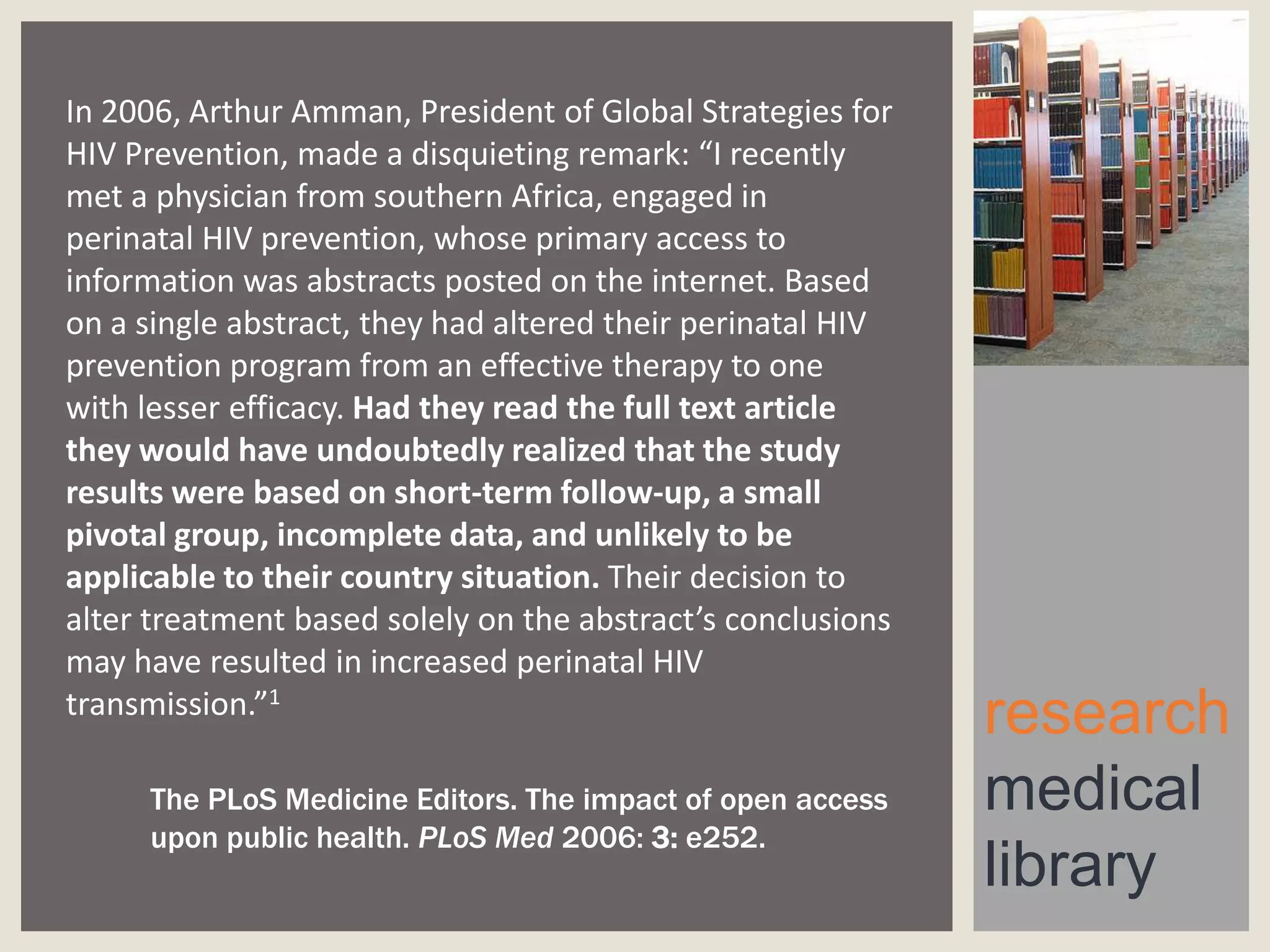 In 2006, Arthur Amman, President of Global Strategies for
HIV Prevention, made a disquieting remark: “I recently
met a physician from southern Africa, engaged in
perinatal HIV prevention, whose primary access to
information was abstracts posted on the internet. Based
on a single abstract, they had altered their perinatal HIV
prevention program from an effective therapy to one
with lesser efficacy. Had they read the full text article
they would have undoubtedly realized that the study
results were based on short-term follow-up, a small
pivotal group, incomplete data, and unlikely to be
applicable to their country situation. Their decision to
alter treatment based solely on the abstract’s conclusions
may have resulted in increased perinatal HIV
transmission.”1
The PLoS Medicine Editors. The impact of open access
upon public health. PLoS Med 2006: 3: e252.

research
medical
library

 