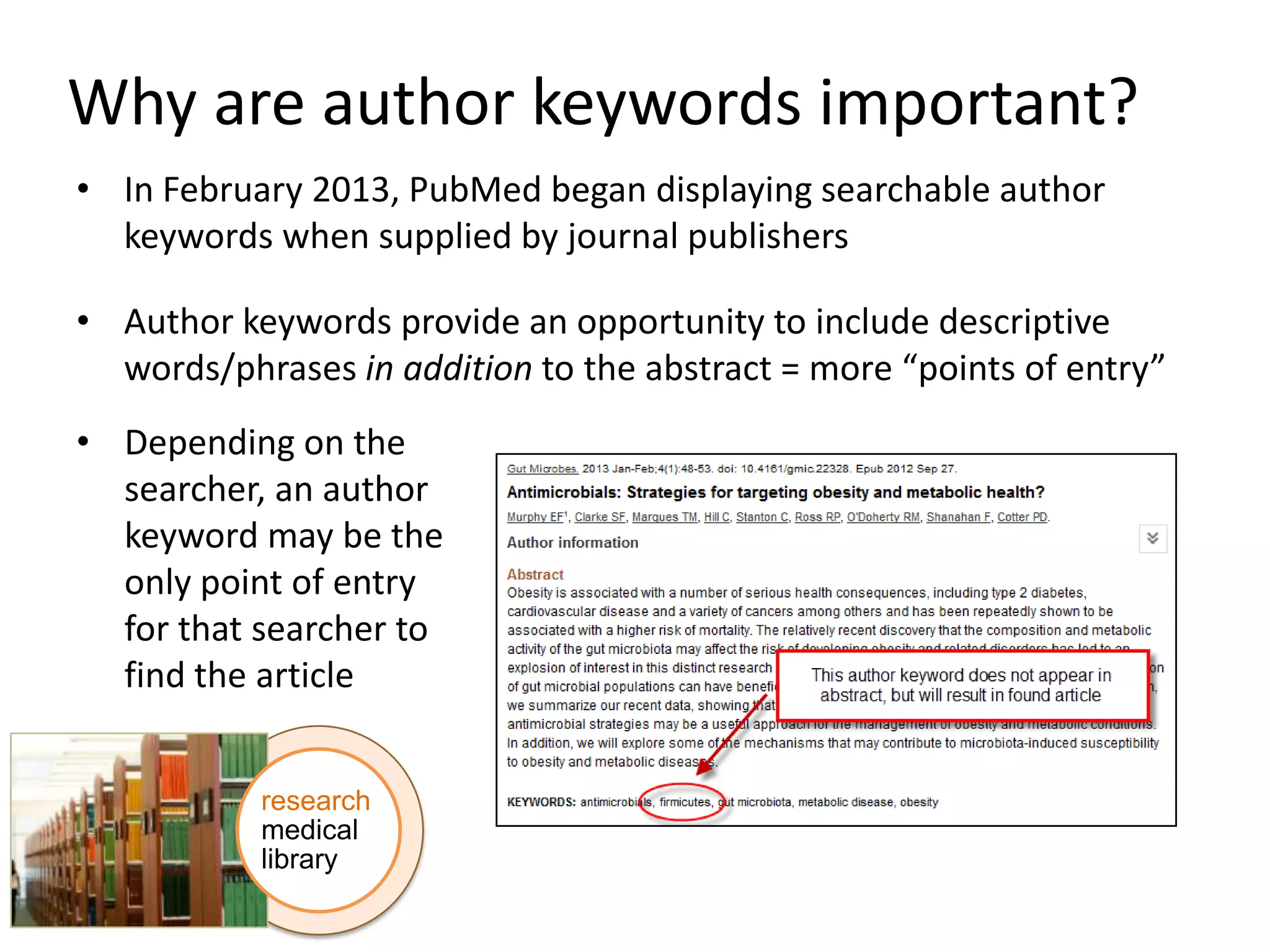 Why are author keywords important?
• In February 2013, PubMed began displaying searchable author
keywords when supplied by journal publishers
• Author keywords provide an opportunity to include descriptive
words/phrases in addition to the abstract = more “points of entry”
• Depending on the
searcher, an author
keyword may be the
only point of entry
for that searcher to
find the article
research
medical
library

 