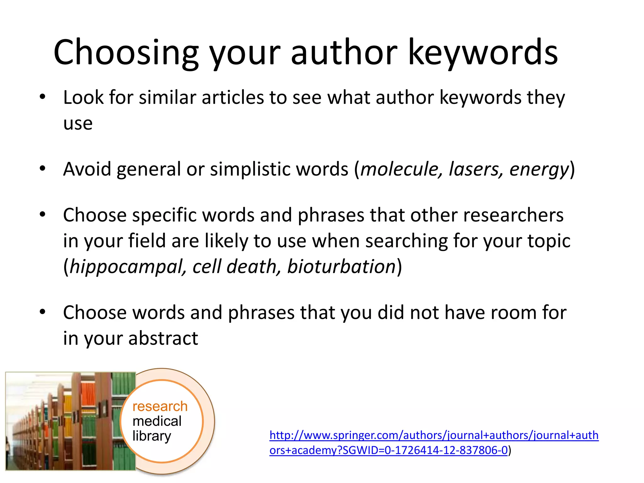 Choosing your author keywords
• Look for similar articles to see what author keywords they
use

• Avoid general or simplistic words (molecule, lasers, energy)
• Choose specific words and phrases that other researchers
in your field are likely to use when searching for your topic
(hippocampal, cell death, bioturbation)
• Choose words and phrases that you did not have room for
in your abstract
research
medical
library

http://www.springer.com/authors/journal+authors/journal+auth
ors+academy?SGWID=0-1726414-12-837806-0)

 