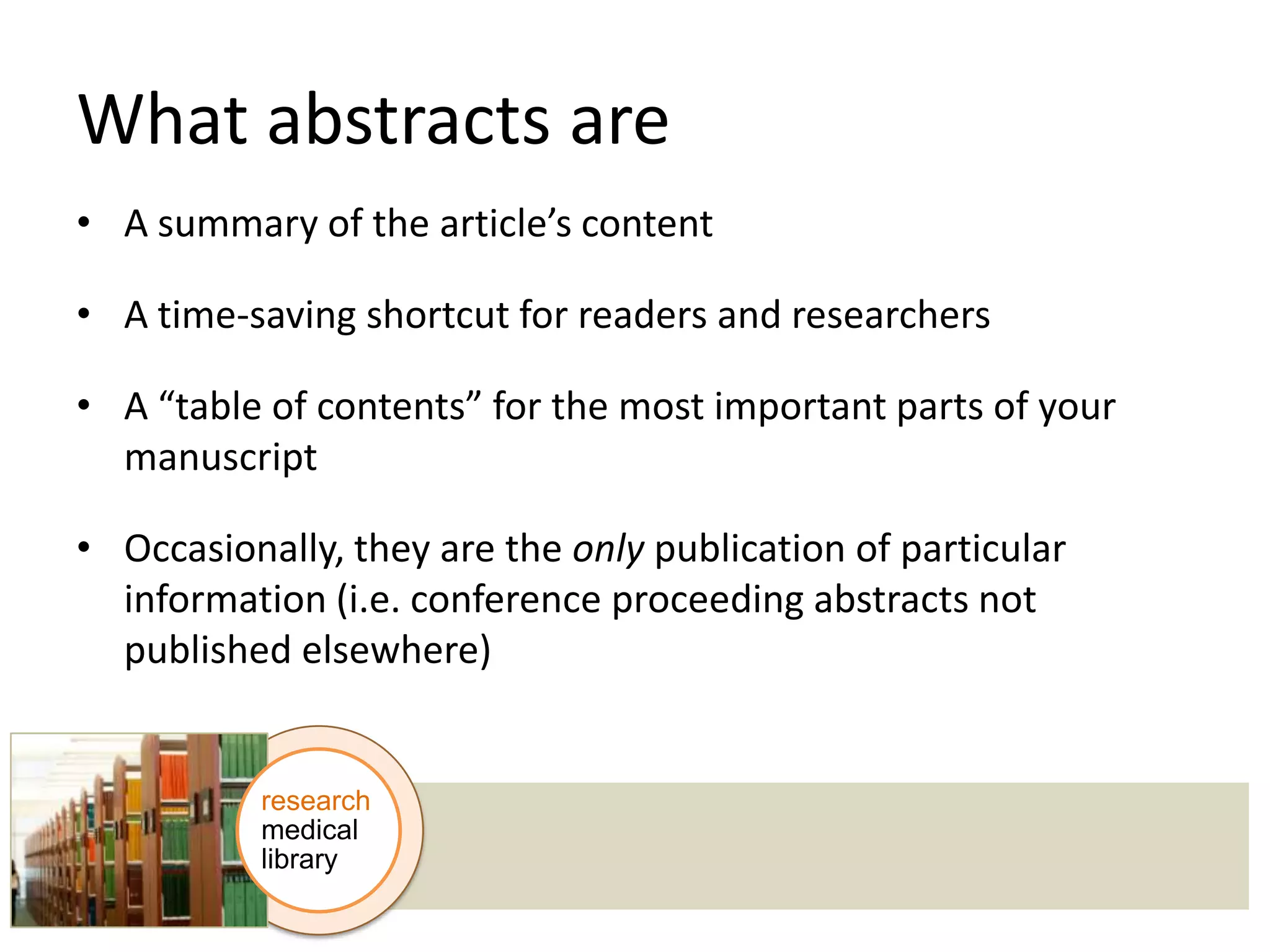 What abstracts are
• A summary of the article’s content

• A time-saving shortcut for readers and researchers
• A “table of contents” for the most important parts of your
manuscript

• Occasionally, they are the only publication of particular
information (i.e. conference proceeding abstracts not
published elsewhere)

research
medical
library

 
