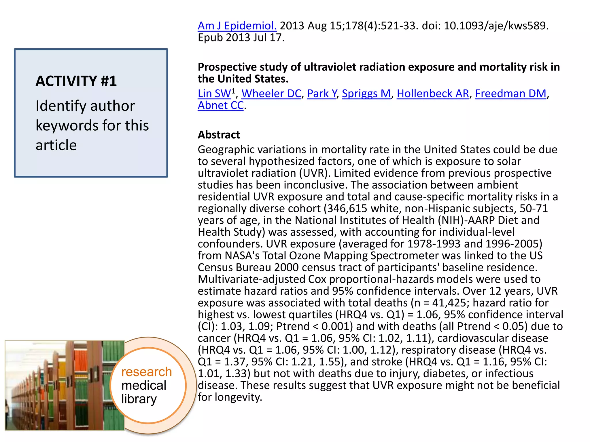 Am J Epidemiol. 2013 Aug 15;178(4):521-33. doi: 10.1093/aje/kws589.
Epub 2013 Jul 17.

ACTIVITY #1
Identify author
keywords for this
article

research
medical
library

Prospective study of ultraviolet radiation exposure and mortality risk in
the United States.
Lin SW1, Wheeler DC, Park Y, Spriggs M, Hollenbeck AR, Freedman DM,
Abnet CC.
Abstract
Geographic variations in mortality rate in the United States could be due
to several hypothesized factors, one of which is exposure to solar
ultraviolet radiation (UVR). Limited evidence from previous prospective
studies has been inconclusive. The association between ambient
residential UVR exposure and total and cause-specific mortality risks in a
regionally diverse cohort (346,615 white, non-Hispanic subjects, 50-71
years of age, in the National Institutes of Health (NIH)-AARP Diet and
Health Study) was assessed, with accounting for individual-level
confounders. UVR exposure (averaged for 1978-1993 and 1996-2005)
from NASA's Total Ozone Mapping Spectrometer was linked to the US
Census Bureau 2000 census tract of participants' baseline residence.
Multivariate-adjusted Cox proportional-hazards models were used to
estimate hazard ratios and 95% confidence intervals. Over 12 years, UVR
exposure was associated with total deaths (n = 41,425; hazard ratio for
highest vs. lowest quartiles (HRQ4 vs. Q1) = 1.06, 95% confidence interval
(CI): 1.03, 1.09; Ptrend < 0.001) and with deaths (all Ptrend < 0.05) due to
cancer (HRQ4 vs. Q1 = 1.06, 95% CI: 1.02, 1.11), cardiovascular disease
(HRQ4 vs. Q1 = 1.06, 95% CI: 1.00, 1.12), respiratory disease (HRQ4 vs.
Q1 = 1.37, 95% CI: 1.21, 1.55), and stroke (HRQ4 vs. Q1 = 1.16, 95% CI:
1.01, 1.33) but not with deaths due to injury, diabetes, or infectious
disease. These results suggest that UVR exposure might not be beneficial
for longevity.

 