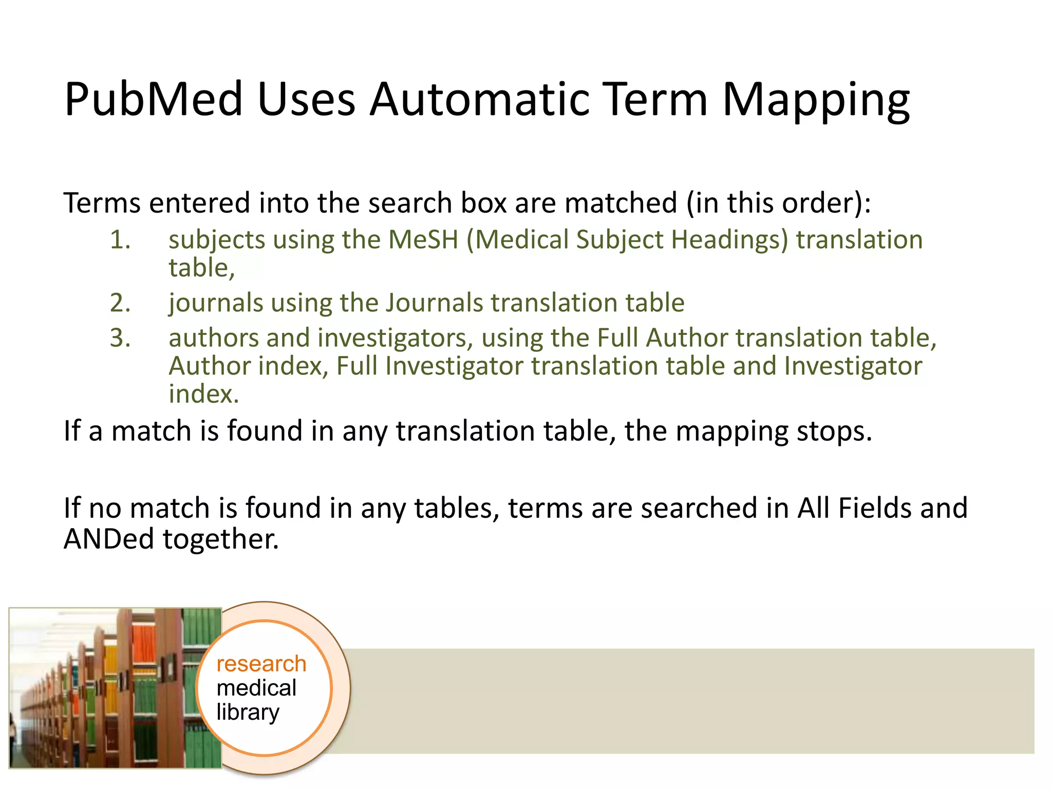 PubMed Uses Automatic Term Mapping
Terms entered into the search box are matched (in this order):
1.
2.
3.

subjects using the MeSH (Medical Subject Headings) translation
table,
journals using the Journals translation table
authors and investigators, using the Full Author translation table,
Author index, Full Investigator translation table and Investigator
index.

If a match is found in any translation table, the mapping stops.
If no match is found in any tables, terms are searched in All Fields and
ANDed together.

research
medical
library

 