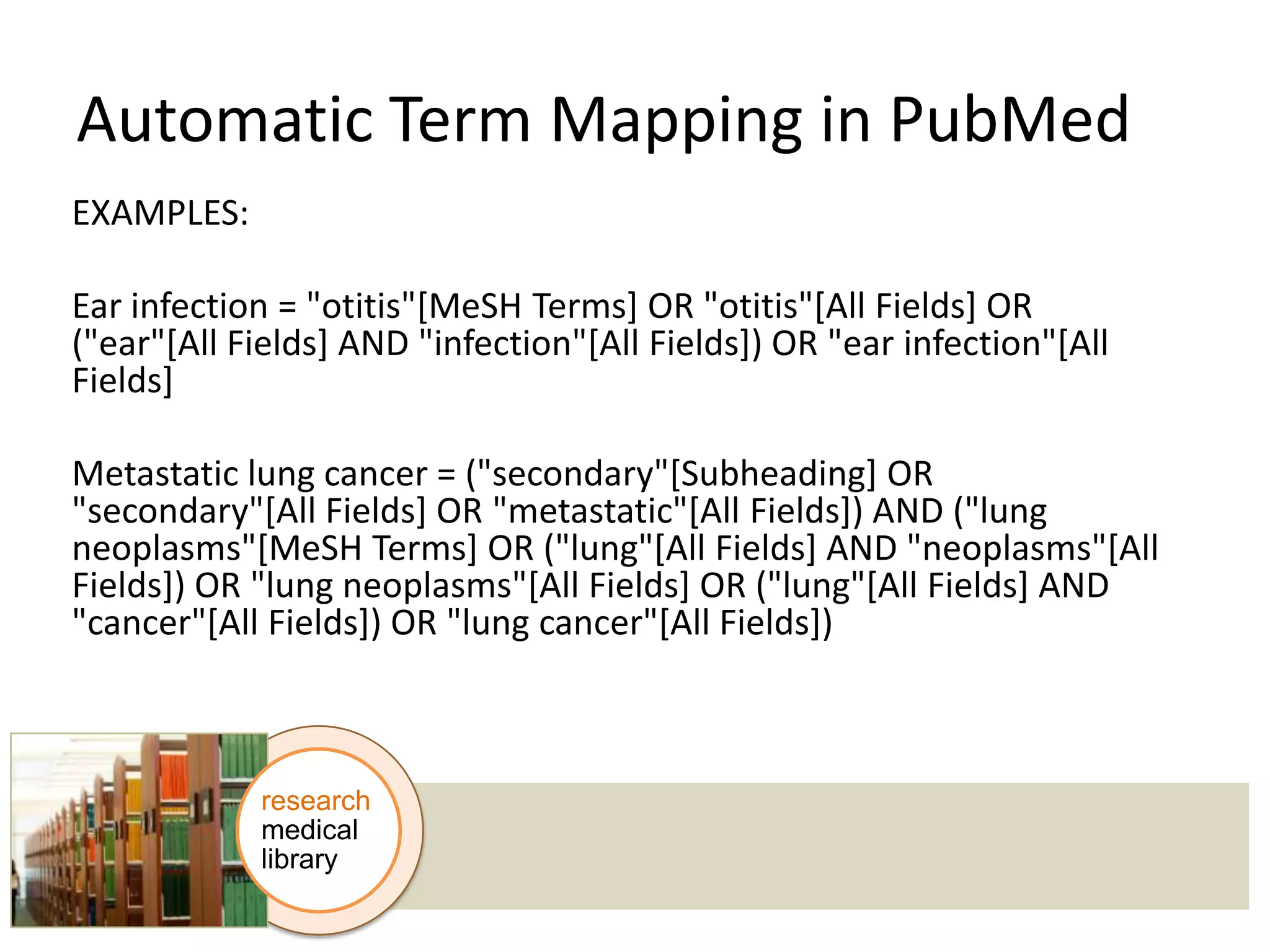 Automatic Term Mapping in PubMed
EXAMPLES:
Ear infection = "otitis"[MeSH Terms] OR "otitis"[All Fields] OR
("ear"[All Fields] AND "infection"[All Fields]) OR "ear infection"[All
Fields]
Metastatic lung cancer = ("secondary"[Subheading] OR
"secondary"[All Fields] OR "metastatic"[All Fields]) AND ("lung
neoplasms"[MeSH Terms] OR ("lung"[All Fields] AND "neoplasms"[All
Fields]) OR "lung neoplasms"[All Fields] OR ("lung"[All Fields] AND
"cancer"[All Fields]) OR "lung cancer"[All Fields])

research
medical
library

 