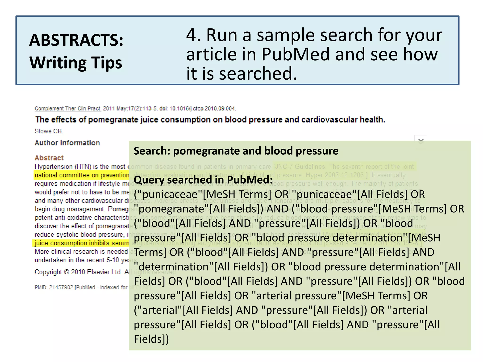 ABSTRACTS:
Writing Tips

4. Run a sample search for your
article in PubMed and see how
it is searched.

Search: pomegranate and blood pressure
Query searched in PubMed:
("punicaceae"[MeSH Terms] OR "punicaceae"[All Fields] OR
"pomegranate"[All Fields]) AND ("blood pressure"[MeSH Terms] OR
("blood"[All Fields] AND "pressure"[All Fields]) OR "blood
pressure"[All Fields] OR "blood pressure determination"[MeSH
Terms] OR ("blood"[All Fields] AND "pressure"[All Fields] AND
"determination"[All Fields]) OR "blood pressure determination"[All
Fields] OR ("blood"[All Fields] AND "pressure"[All Fields]) OR "blood
pressure"[All Fields] OR "arterial pressure"[MeSH Terms] OR
("arterial"[All Fields] AND "pressure"[All Fields]) OR "arterial
pressure"[All Fields] OR ("blood"[All Fields] AND "pressure"[All
Fields])

 