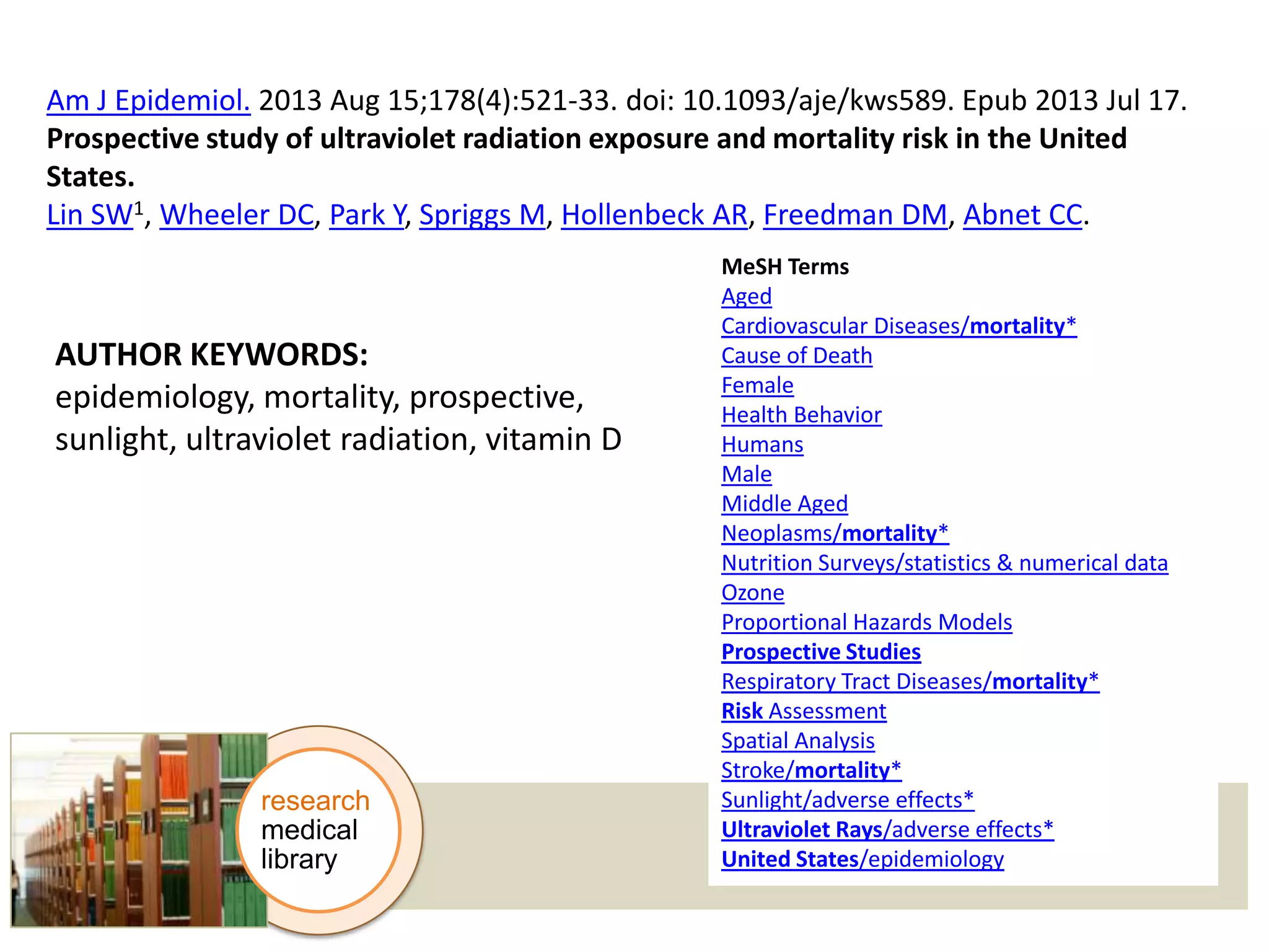 Am J Epidemiol. 2013 Aug 15;178(4):521-33. doi: 10.1093/aje/kws589. Epub 2013 Jul 17.
Prospective study of ultraviolet radiation exposure and mortality risk in the United
States.
Lin SW1, Wheeler DC, Park Y, Spriggs M, Hollenbeck AR, Freedman DM, Abnet CC.

AUTHOR KEYWORDS:
epidemiology, mortality, prospective,
sunlight, ultraviolet radiation, vitamin D

research
medical
library

MeSH Terms
Aged
Cardiovascular Diseases/mortality*
Cause of Death
Female
Health Behavior
Humans
Male
Middle Aged
Neoplasms/mortality*
Nutrition Surveys/statistics & numerical data
Ozone
Proportional Hazards Models
Prospective Studies
Respiratory Tract Diseases/mortality*
Risk Assessment
Spatial Analysis
Stroke/mortality*
Sunlight/adverse effects*
Ultraviolet Rays/adverse effects*
United States/epidemiology

 