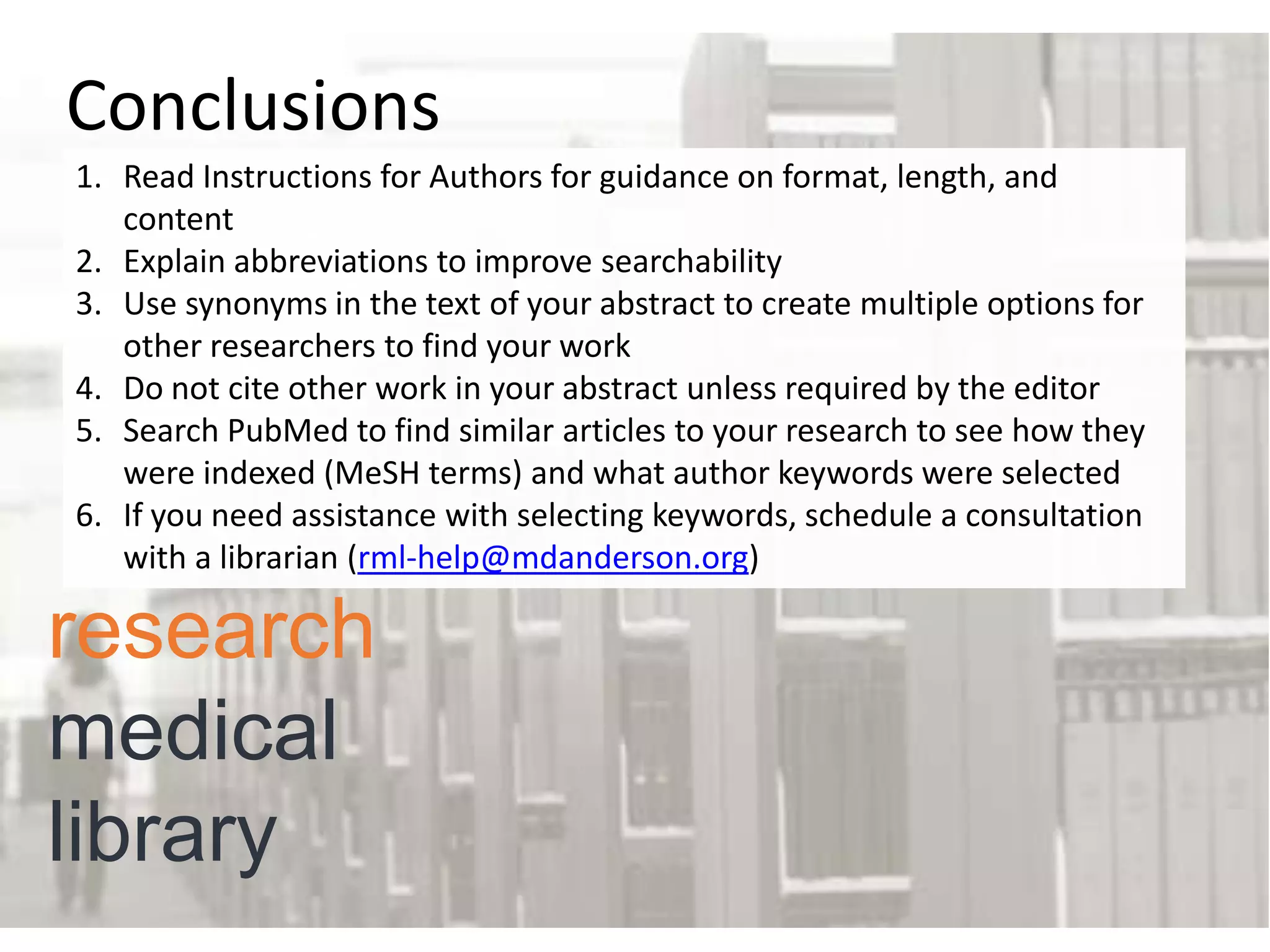 Conclusions
1. Read Instructions for Authors for guidance on format, length, and
content
2. Explain abbreviations to improve searchability
3. Use synonyms in the text of your abstract to create multiple options for
other researchers to find your work
4. Do not cite other work in your abstract unless required by the editor
5. Search PubMed to find similar articles to your research to see how they
were indexed (MeSH terms) and what author keywords were selected
6. If you need assistance with selecting keywords, schedule a consultation
with a librarian (rml-help@mdanderson.org)

research
medical
library

 