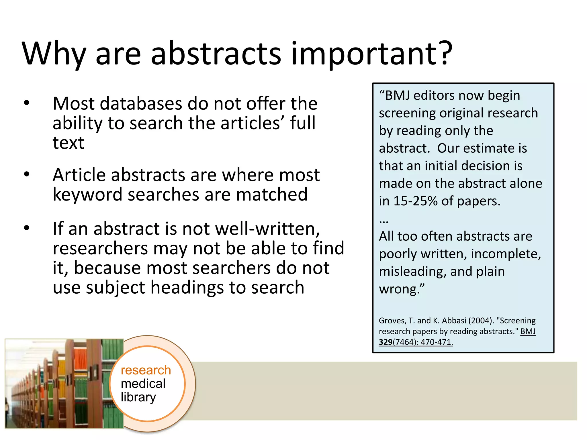 Why are abstracts important?
•

Most databases do not offer the
ability to search the articles’ full
text

•

Article abstracts are where most
keyword searches are matched

•

If an abstract is not well-written,
researchers may not be able to find
it, because most searchers do not
use subject headings to search

“BMJ editors now begin
screening original research
by reading only the
abstract. Our estimate is
that an initial decision is
made on the abstract alone
in 15-25% of papers.
…
All too often abstracts are
poorly written, incomplete,
misleading, and plain
wrong.”
Groves, T. and K. Abbasi (2004). "Screening
research papers by reading abstracts." BMJ
329(7464): 470-471.

research
medical
library

 