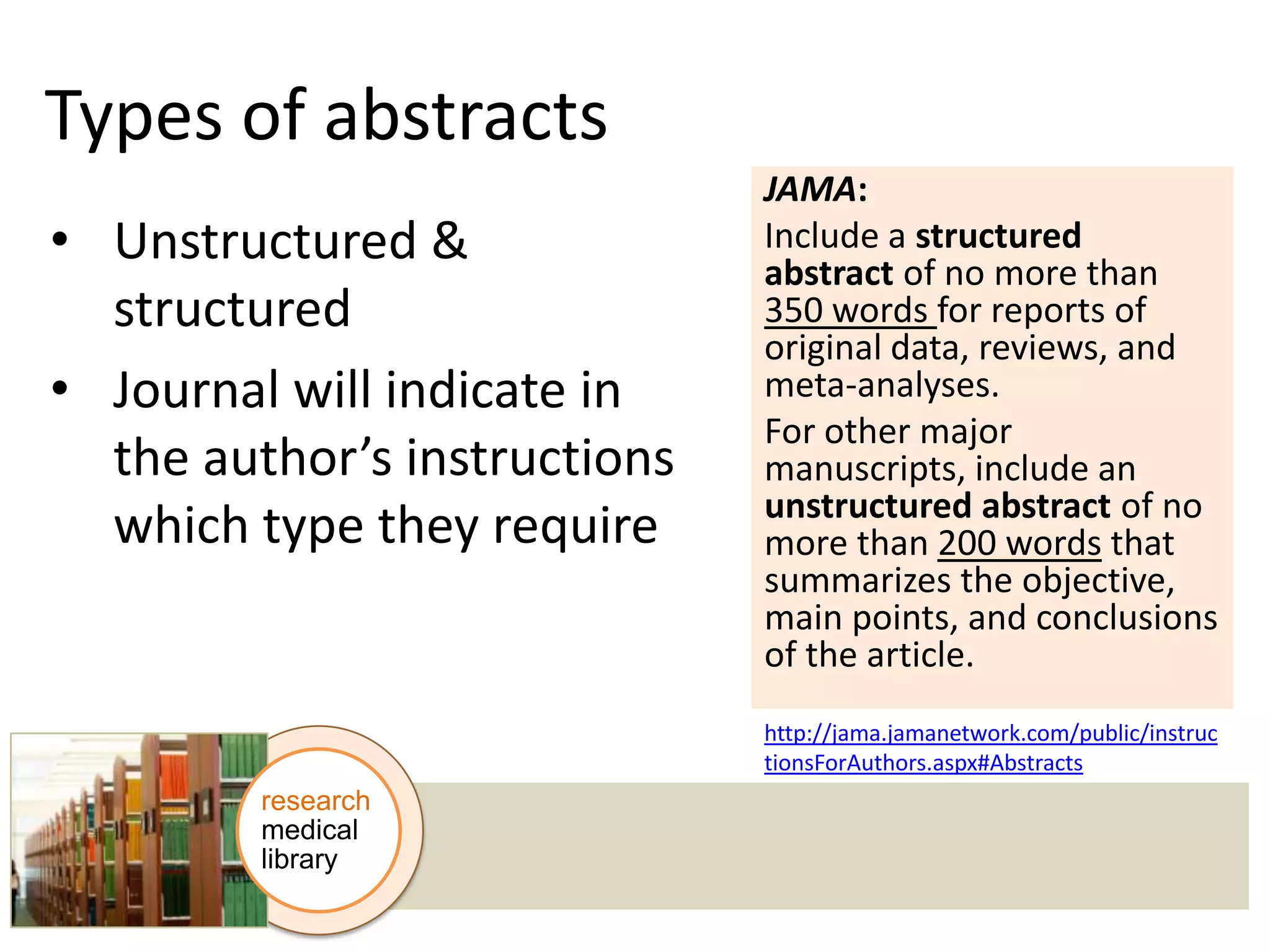 Types of abstracts
• Unstructured &
structured
• Journal will indicate in
the author’s instructions
which type they require

JAMA:
Include a structured
abstract of no more than
350 words for reports of
original data, reviews, and
meta-analyses.
For other major
manuscripts, include an
unstructured abstract of no
more than 200 words that
summarizes the objective,
main points, and conclusions
of the article.
http://jama.jamanetwork.com/public/instruc
tionsForAuthors.aspx#Abstracts

research
medical
library

 