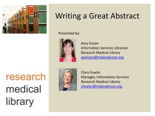 Writing a Great Abstract
Presented by:
Amy Sisson
Information Services Librarian
Research Medical Library
aasisson@mdanderson.org

research
medical
library

Clara Fowler
Manager, Information Services
Research Medical Library
cfowler@mdanderson.org

 