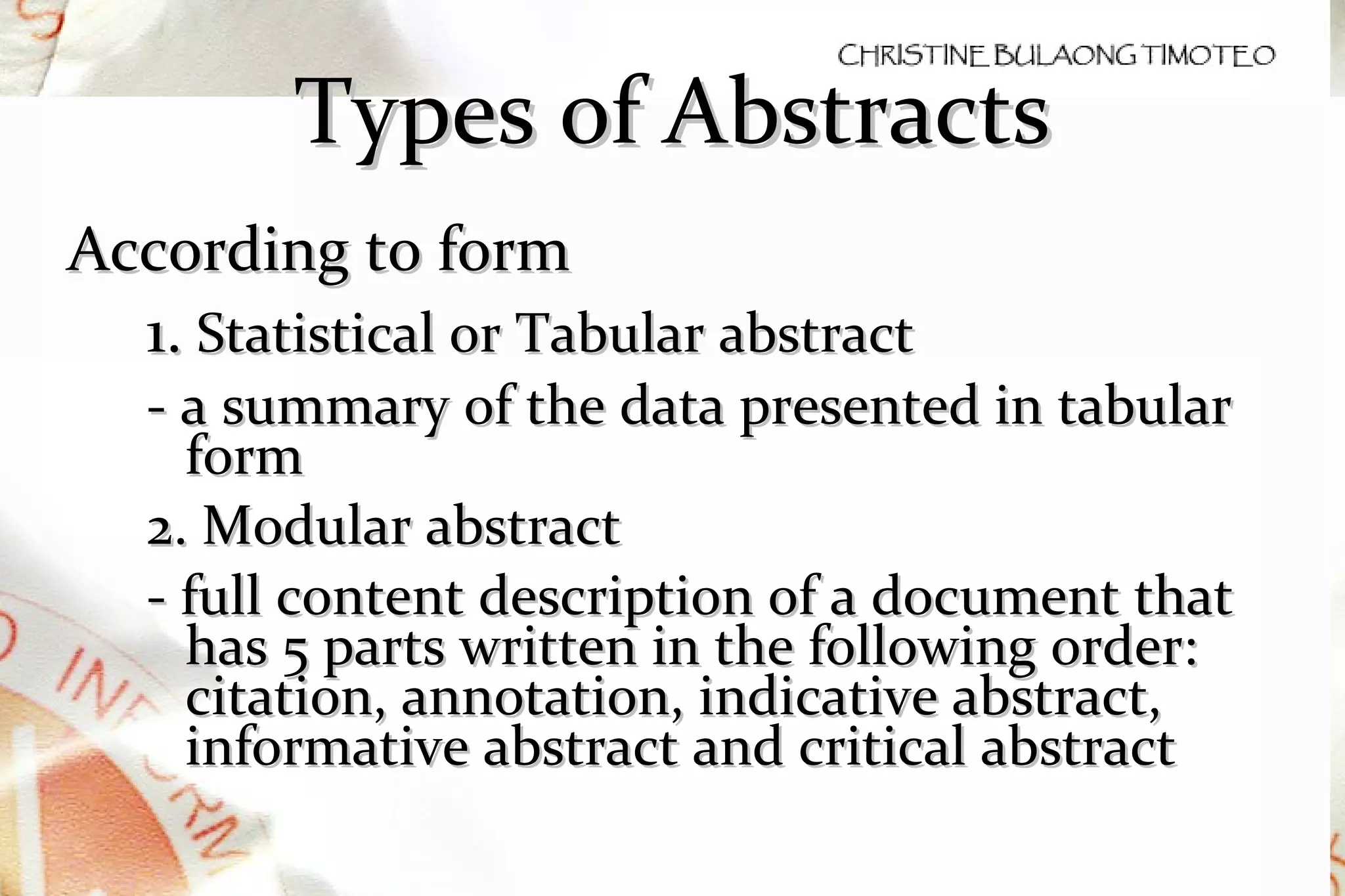 Types of Abstracts According to form 1.  Statistical or Tabular abstract  - a summary of the data presented in tabular form 2. Modular abstract - full content description of a document that has 5 parts written in the following order: citation, annotation, indicative abstract, informative abstract and critical abstract  