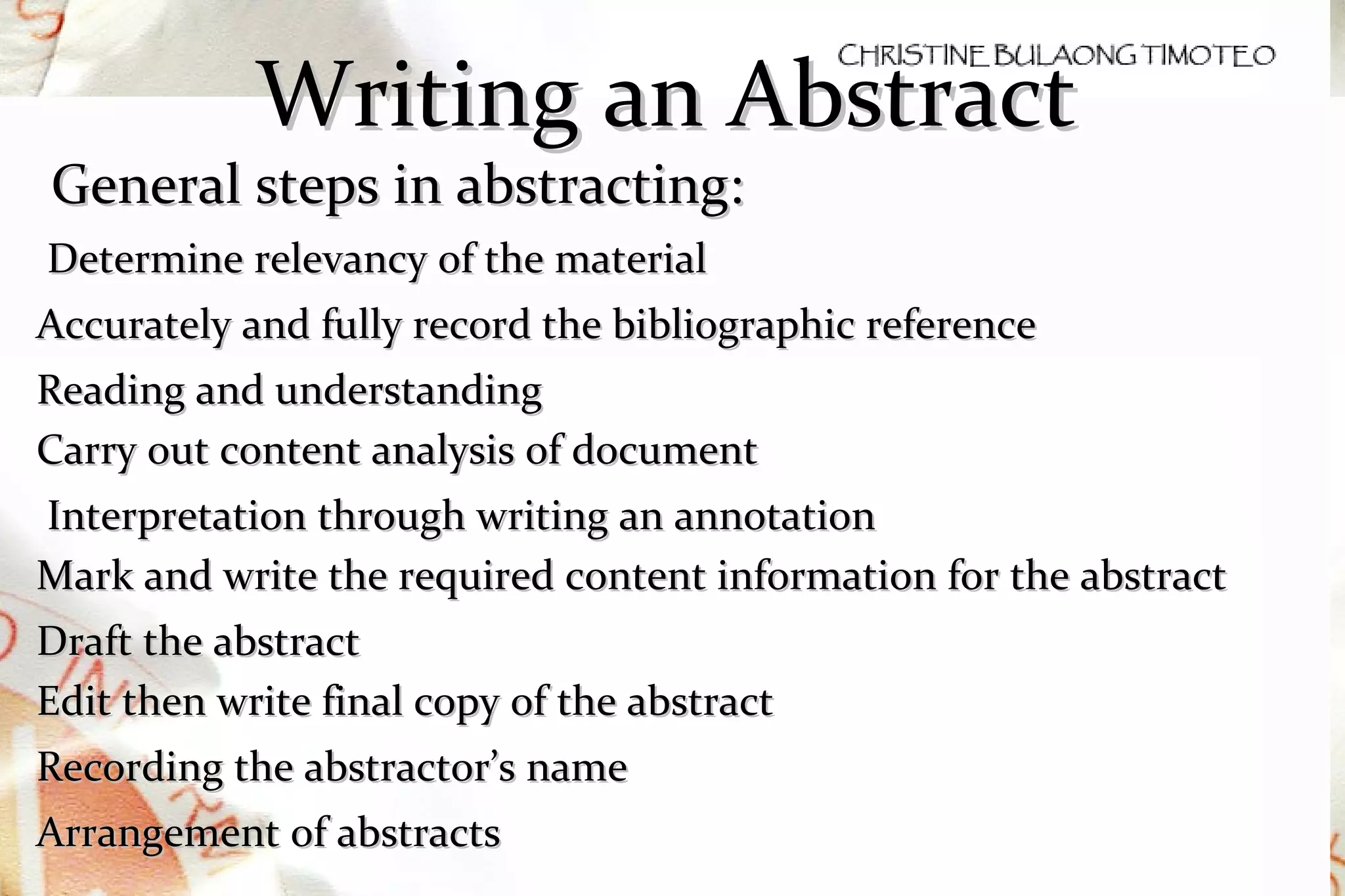 Writing an Abstract General steps in abstracting: Determine relevancy of the material Accurately and fully record the bibliographic reference Reading and understanding Carry out content analysis of document Interpretation through writing an annotation Mark and write the required content information for the abstract Draft the abstract Edit then write final copy of the abstract Recording the abstractor’s name Arrangement of abstracts 