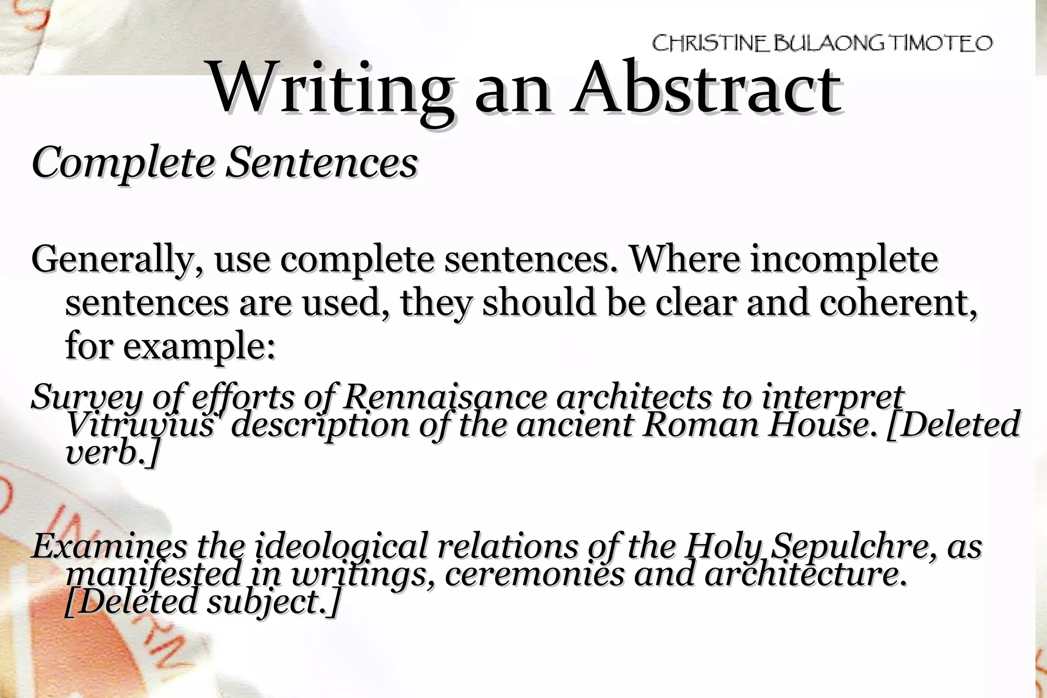 Writing an Abstract Complete Sentences  Generally, use complete sentences. Where incomplete sentences are used, they should be clear and coherent, for example: Survey of efforts of Rennaisance architects to interpret Vitruvius' description of the ancient Roman House. [Deleted verb.] Examines the ideological relations of the Holy Sepulchre, as manifested in writings, ceremonies and architecture. [Deleted subject.] 