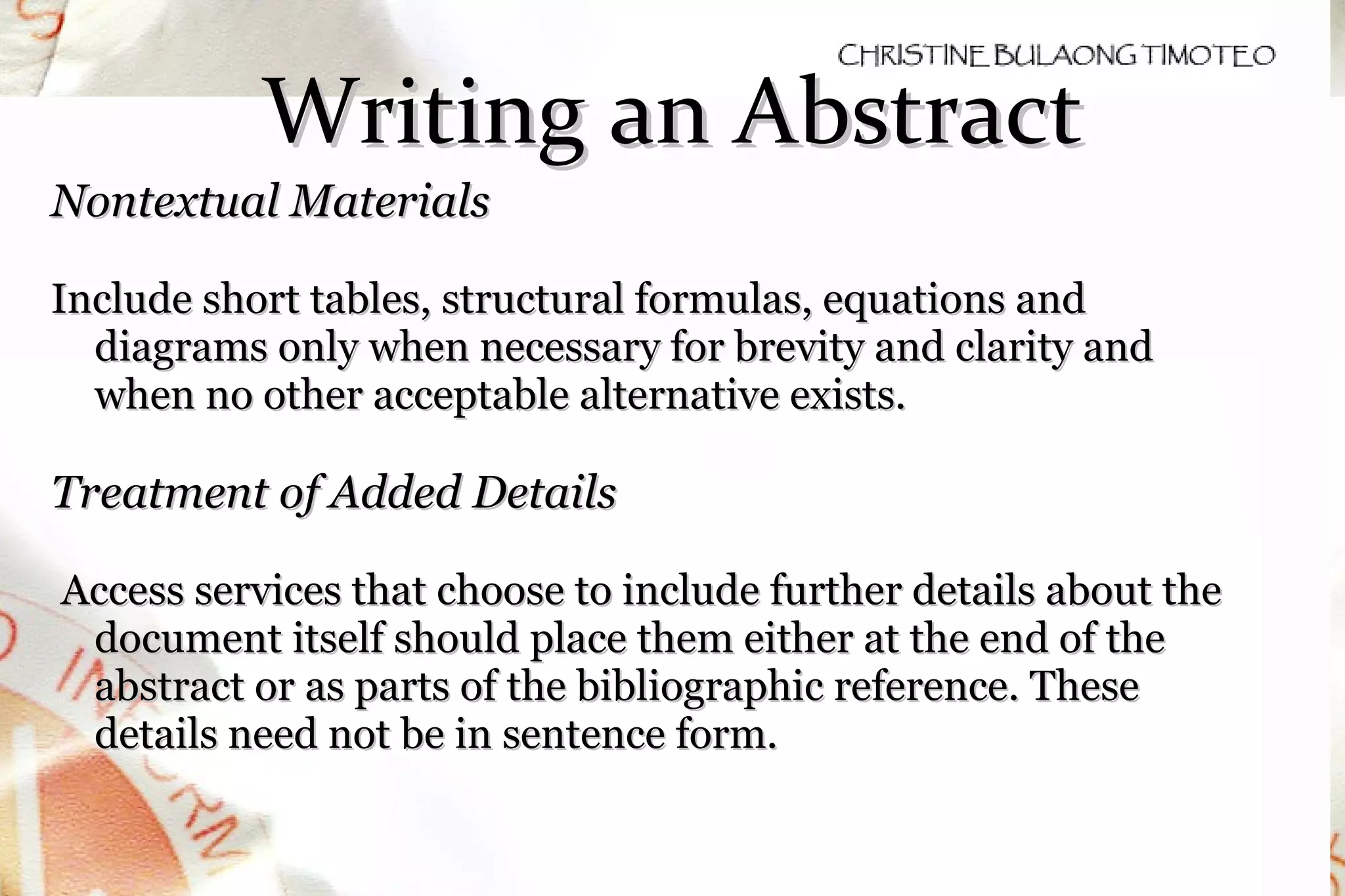 Writing an Abstract Nontextual Materials Include short tables, structural formulas, equations and diagrams only when necessary for brevity and clarity and when no other acceptable alternative exists. Treatment of Added Details Access services that choose to include further details about the document itself should place them either at the end of the abstract or as parts of the bibliographic reference. These details need not be in sentence form.   