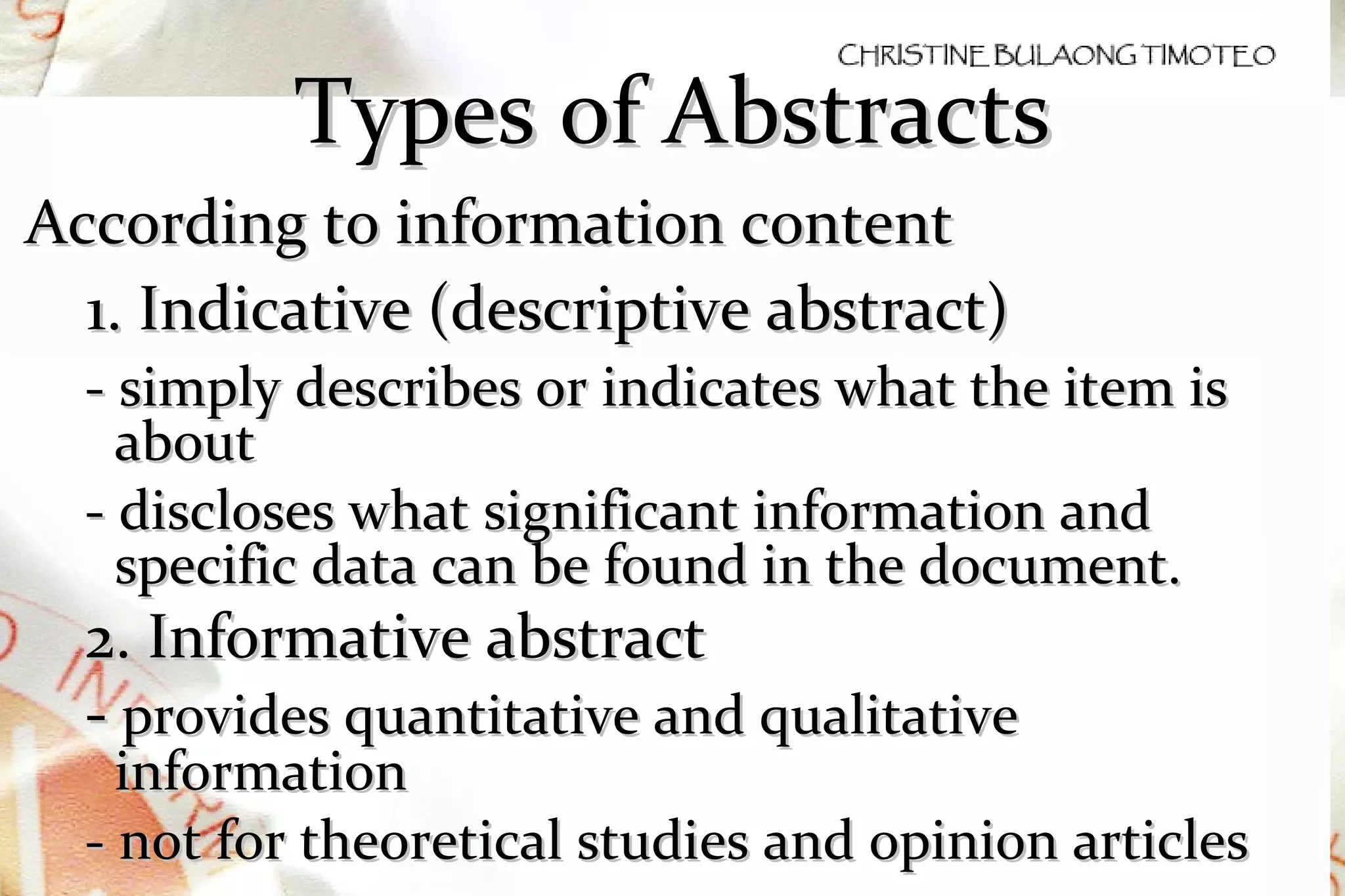 Types of Abstracts According to information content 1. Indicative (descriptive abstract)  - simply describes or indicates what the item is about - d iscloses what significant information and specific data can be found in the document. 2. Informative abstract -  provides quantitative and qualitative information - not for theoretical studies and opinion articles 