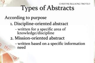 Types of Abstracts According to purpose 1. Discipline-oriented abstract - written for a specific area of knowledge/discipline  2. Mission-oriented abstract - written based on a specific information need 