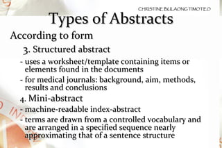 Types of Abstracts According to form 3.  Structured abstract  - uses a worksheet/template containing items or elements found in the documents - for medical journals: background, aim, methods, results and conclusions 4.  Mini-abstract - machine-readable index-abstract - terms are drawn from a controlled vocabulary and are arranged in a specified sequence nearly approximating that of a sentence structure 