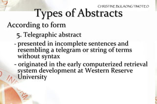 Types of Abstracts According to form 5.  Telegraphic abstract  -  presented in incomplete sentences and resembling a telegram or string of terms without syntax - originated in the early computerized retrieval system development at Western Reserve University 