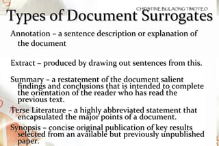 Types of Document Surrogates Annotation – a sentence description or explanation of the document Extract – produced by drawing out sentences from this. Summary – a restatement of the document salient findings and conclusions that is intended to complete the orientation of the reader who has read the previous text. Terse Literature – a highly abbreviated statement that encapsulated the major points of a document. Synopsis – concise original publication of key results selected from an available but previously unpublished paper.  