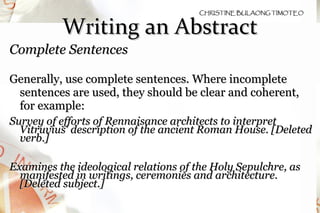 Writing an Abstract Complete Sentences  Generally, use complete sentences. Where incomplete sentences are used, they should be clear and coherent, for example: Survey of efforts of Rennaisance architects to interpret Vitruvius' description of the ancient Roman House. [Deleted verb.] Examines the ideological relations of the Holy Sepulchre, as manifested in writings, ceremonies and architecture. [Deleted subject.] 