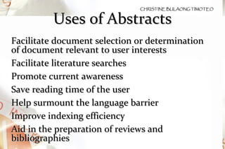Uses of Abstracts Facilitate document selection or determination of document relevant to user interests Facilitate literature searches Promote current awareness Save reading time of the user Help surmount the language barrier Improve indexing efficiency Aid in the preparation of reviews and bibliographies 
