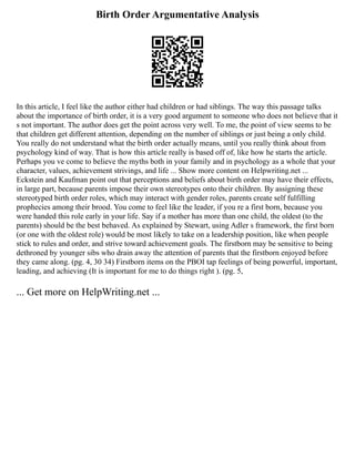 Birth Order Argumentative Analysis
In this article, I feel like the author either had children or had siblings. The way this passage talks
about the importance of birth order, it is a very good argument to someone who does not believe that it
s not important. The author does get the point across very well. To me, the point of view seems to be
that children get different attention, depending on the number of siblings or just being a only child.
You really do not understand what the birth order actually means, until you really think about from
psychology kind of way. That is how this article really is based off of, like how he starts the article.
Perhaps you ve come to believe the myths both in your family and in psychology as a whole that your
character, values, achievement strivings, and life ... Show more content on Helpwriting.net ...
Eckstein and Kaufman point out that perceptions and beliefs about birth order may have their effects,
in large part, because parents impose their own stereotypes onto their children. By assigning these
stereotyped birth order roles, which may interact with gender roles, parents create self fulfilling
prophecies among their brood. You come to feel like the leader, if you re a first born, because you
were handed this role early in your life. Say if a mother has more than one child, the oldest (to the
parents) should be the best behaved. As explained by Stewart, using Adler s framework, the first born
(or one with the oldest role) would be most likely to take on a leadership position, like when people
stick to rules and order, and strive toward achievement goals. The firstborn may be sensitive to being
dethroned by younger sibs who drain away the attention of parents that the firstborn enjoyed before
they came along. (pg. 4, 30 34) Firstborn items on the PBOI tap feelings of being powerful, important,
leading, and achieving (It is important for me to do things right ). (pg. 5,
... Get more on HelpWriting.net ...
 