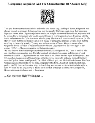 Comparing Gilgamesh And The Characteristics Of A Sumer King
This epic illustrates the characteristics and duties of a Sumer king. As king of Sumer, Gilgamesh was
chosen by gods to conquer, defend, and rule over the people. The kings cared about their name and
legacy as shown when Gilgamesh joined with Enkidu to fight Humbaba If I should fall, my name will
be secure. It was Gilgamesh who fought against Huwawa! It is Gilgamesh who will venture into the
forest and cut down the Cedar down and win the glory. My fame will be secure to all my sons. (p. 17).
Here we learn that that the king of Sumer is in charge of conquering enemies. We also learn that the
next king is chosen by heredity. Tyranny was a characteristic of Sumer kings, as shown when
Gilgamesh forces a woman to have intercourse with him, Gilgamesh does not leave a girl to her
mother (59 74). ... Show more content on Helpwriting.net ...
We also find out that Sumer kings forced men into labor, like Gilgamesh did, There is no rival who
can raise his weapon against him. His fellows stand, attentive to his orders, and the men of Uruk
become anxious in ... Gilgamesh does not leave a son to his father, day and night he arrogantly ... (51
58). Another characteristic of Sumer kings is that they were chosen by gods and believed that they
were half god as shown by Gilgamesh, Two thirds of him is god, one third of him is human. The Great
Goddess designed the model for his body, she prepared his form... beautiful, handsomest of men,
perfect (46 50). Here we learn that kings believed they were created perfect with the divine right to
rule. We learn it s the king s duty to defend when the bull of heaven is sent to attack Gilgamesh,
Between the nape, the horns, and ... thrust your
... Get more on HelpWriting.net ...
 