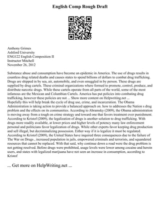 English Comp Rough Draft
Anthony Grimes
Ashford University
ENG122 English Composition II
Instructor Mitchell
November 26, 2012
Substance abuse and consumption have become an epidemic in America. The use of drugs results in
countless drug related deaths and causes states to spend billions of dollars to combat drug trafficking.
Drugs are shipped in by sea, air, automobile, and even smuggled in by person. These drugs are
supplied by drug cartels. These criminal organizations where formed to promote, control, produce, and
distribute narcotic drugs. While these cartels operate from all parts of the world, some of the most
infamous are the Mexican and Columbian Cartels. America has put policies into combating drug
trafficking, however these policies are not ... Show more content on Helpwriting.net ...
Hopefully this will help break the cycle of drug use, crime, and incarceration. The Obama
Administration is taking action to provide a balanced approach on. how to addresses the Nation s drug
problem and the effects on its communities. According to Abramsky (2009), the Obama administration
is moving away from a tough on crime strategy and toward one that favors treatment over punishment.
According to Kristof (2009), the legalization of drugs is another solution to drug trafficking. With
drugs more readily available, at lower prices and higher levels of potency many law enforcement
personal and politicians favor legalization of drugs. While other experts favor keeping drug production
and sell illegal, but decriminalizing possession. Either way if it is legalize it must be regulated.
According to Kristof (2009), the United States have inquired three consequences due to the failure of
The War on Drugs , increased population in jails, empowered criminals and terrorists, and squandered
resources that cannot be replaced. With that said, why continue down a road were the drug problem is
not getting resolved. Before drugs were prohibited, usage levels were lower among cocaine and heroin
users, and states with legalized marijuana have not seen an increase in consumption, according to
Kristof
... Get more on HelpWriting.net ...
 