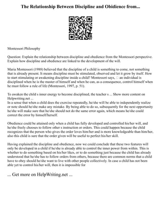 The Relationship Between Discipline and Obidience from...
Montessori Philosophy
Question: Explain the relationship between discipline and obedience from the Montessori perspective.
Explain how discipline and obedience are linked to the development of the will.
Maria Montessori (1988) believed that the discipline of a child is something to come, not something
that is already present. It means discipline must be stimulated, observed and let it grow by itself. How
to start stimulating or awakening discipline inside a child? Montessori says, an individual is
disciplined when he is the master of himself and when he can, as a consequence, control himself when
he must follow a rule of life (Montessori, 1997, p. 51).
To awaken the child s inner energy to become disciplined, the teacher s ... Show more content on
Helpwriting.net ...
In a sense that when a child does the exercise repeatedly, he/she will be able to independently realize
or note should he/she make any mistake. By being able to do so, subsequently for the next opportunity
he/she will make sure that he/she should not do the same error again, which means he/she could
correct the error by himself/herself.
Obedience could be attained only when a child has fully developed and controlled his/her will, and
he/she freely chooses to follow other s instruction or orders. This could happen because the child
recognizes that the person who gives the order loves him/her and is more knowledgeable than him/her,
also this child is sure that the order given will be useful to perfect his/her skill.
Having explained the discipline and obedience, now we could conclude that these two features will
only be developed in a child if he/she is already able to control the inner power from within. This is
whether to do something based on his/her likes, or to do something just because the child has already
understood that he/she has to follow orders from others, because there are common norms that a child
have to obey should he/she want to live with other people collectively. In case a child has not been
able yet to control his/her will, then it is impossible for
... Get more on HelpWriting.net ...
 