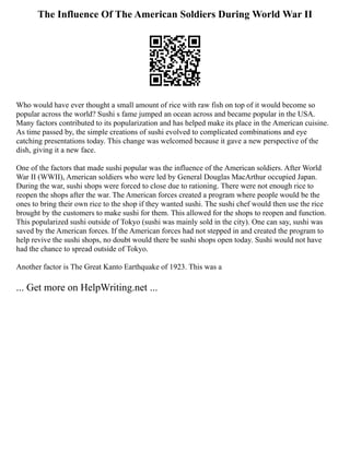 The Influence Of The American Soldiers During World War II
Who would have ever thought a small amount of rice with raw fish on top of it would become so
popular across the world? Sushi s fame jumped an ocean across and became popular in the USA.
Many factors contributed to its popularization and has helped make its place in the American cuisine.
As time passed by, the simple creations of sushi evolved to complicated combinations and eye
catching presentations today. This change was welcomed because it gave a new perspective of the
dish, giving it a new face.
One of the factors that made sushi popular was the influence of the American soldiers. After World
War II (WWII), American soldiers who were led by General Douglas MacArthur occupied Japan.
During the war, sushi shops were forced to close due to rationing. There were not enough rice to
reopen the shops after the war. The American forces created a program where people would be the
ones to bring their own rice to the shop if they wanted sushi. The sushi chef would then use the rice
brought by the customers to make sushi for them. This allowed for the shops to reopen and function.
This popularized sushi outside of Tokyo (sushi was mainly sold in the city). One can say, sushi was
saved by the American forces. If the American forces had not stepped in and created the program to
help revive the sushi shops, no doubt would there be sushi shops open today. Sushi would not have
had the chance to spread outside of Tokyo.
Another factor is The Great Kanto Earthquake of 1923. This was a
... Get more on HelpWriting.net ...
 