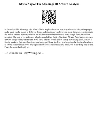 Gloria Naylor The Meanings Of A Word Analysis
In the article The Meanings of a Word, Gloria Naylor discusses how a word can be affected to people
and a word can be meant in different things and situations. Naylor wrote about her own experiences in
the article and she wants to educate her audience to understand that a word can go from positive to
negative. She also gives audiences a background of her family. She is an African American, who grew
up with a large family in Harlem, New York, and she identifies her family as working class. Naylor s
family works in factories, laundries, and shipyard. Since she lives in a large family, her family refuses
to let the children hear about any topics about sexual misconduct and death, but everything else is fine.
First, she started off with her
... Get more on HelpWriting.net ...
 