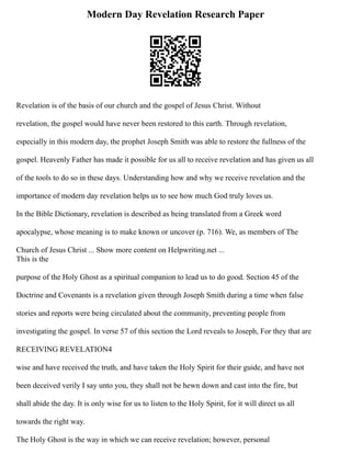 Modern Day Revelation Research Paper
Revelation is of the basis of our church and the gospel of Jesus Christ. Without
revelation, the gospel would have never been restored to this earth. Through revelation,
especially in this modern day, the prophet Joseph Smith was able to restore the fullness of the
gospel. Heavenly Father has made it possible for us all to receive revelation and has given us all
of the tools to do so in these days. Understanding how and why we receive revelation and the
importance of modern day revelation helps us to see how much God truly loves us.
In the Bible Dictionary, revelation is described as being translated from a Greek word
apocalypse, whose meaning is to make known or uncover (p. 716). We, as members of The
Church of Jesus Christ ... Show more content on Helpwriting.net ...
This is the
purpose of the Holy Ghost as a spiritual companion to lead us to do good. Section 45 of the
Doctrine and Covenants is a revelation given through Joseph Smith during a time when false
stories and reports were being circulated about the community, preventing people from
investigating the gospel. In verse 57 of this section the Lord reveals to Joseph, For they that are
RECEIVING REVELATION4
wise and have received the truth, and have taken the Holy Spirit for their guide, and have not
been deceived verily I say unto you, they shall not be hewn down and cast into the fire, but
shall abide the day. It is only wise for us to listen to the Holy Spirit, for it will direct us all
towards the right way.
The Holy Ghost is the way in which we can receive revelation; however, personal
 
