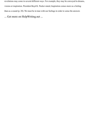 revelations may come in several different ways. For example, they may be conveyed in dreams,
visions or inspiration. President Boyd K. Packer stated, Inspiration comes more as a feeling
than as a sound (p. 20). We must be in tune with our feelings in order to sense the answers
... Get more on HelpWriting.net ...
 