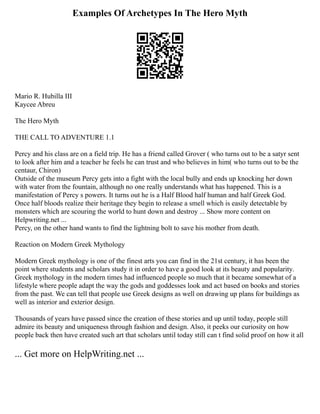 Examples Of Archetypes In The Hero Myth
Mario R. Hubilla III
Kaycee Abreu
The Hero Myth
THE CALL TO ADVENTURE 1.1
Percy and his class are on a field trip. He has a friend called Grover ( who turns out to be a satyr sent
to look after him and a teacher he feels he can trust and who believes in him( who turns out to be the
centaur, Chiron)
Outside of the museum Percy gets into a fight with the local bully and ends up knocking her down
with water from the fountain, although no one really understands what has happened. This is a
manifestation of Percy s powers. It turns out he is a Half Blood half human and half Greek God.
Once half bloods realize their heritage they begin to release a smell which is easily detectable by
monsters which are scouring the world to hunt down and destroy ... Show more content on
Helpwriting.net ...
Percy, on the other hand wants to find the lightning bolt to save his mother from death.
Reaction on Modern Greek Mythology
Modern Greek mythology is one of the finest arts you can find in the 21st century, it has been the
point where students and scholars study it in order to have a good look at its beauty and popularity.
Greek mythology in the modern times had influenced people so much that it became somewhat of a
lifestyle where people adapt the way the gods and goddesses look and act based on books and stories
from the past. We can tell that people use Greek designs as well on drawing up plans for buildings as
well as interior and exterior design.
Thousands of years have passed since the creation of these stories and up until today, people still
admire its beauty and uniqueness through fashion and design. Also, it peeks our curiosity on how
people back then have created such art that scholars until today still can t find solid proof on how it all
... Get more on HelpWriting.net ...
 