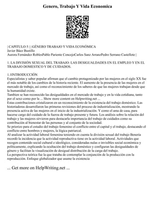 Genero, Trabajo Y Vida Economica
| CAPITULO 5 | | GÉNERO TRABAJO Y VIDA ECONÓMICA
Javier Báez Bustillo
Aurora Fernández RoblesPablo Pariente ConcejoCarlos Sanz ArranzPedro Serrano Castellote |
1. LA DIVISIÓN SEXUAL DEL TRABAJO: LAS DESIGUALDADES EN EL EMPLEO Y EN EL
TRABAJO DOMESTICO Y DE CUIDADOS.
1.1INTRODUCCIÓN
Especialistas y saber popular afirman que el cambio protagonizado por las mujeres en el siglo XX fue
el más notable de los cambios de la historia reciente. El aumento de la presencia de las mujeres en el
mercado de trabajo, así como el reconocimiento de los saberes de que las mujeres trabajan desde que
la humanidad existe.
Tambien se han reconocido las desigualdades en el mercado de trabajo y en la vida cotidiana, tanto
por el sexo como por la ... Show more content on Helpwriting.net ...
Estas contribuciones cristalizaron en un reconocimiento de la existencia del trabajo doméstico. Las
historiadoras desarrollaron las primeras revisiones del proceso de industrialización, mostrando la
presencia activa de las mujeres en el inicio de la industrialización. Y como el ama de casa, para
hacerse cargo del cuidado de la fuerza de trabajo presente y futura. Los análisis sobre la relación del
trabajo y las mujeres sirvieron para destacarla importancia del trabajo de cuidados como su
contribución al bienestar de las personas y al conjunto de la sociedad.
Se priorizo para el estudio del trabajo femenino el conflicto entre el capital y el trabajo, destacando el
conflicto entre hombres y mujeres, la lógica patriarcal.
Al analizar la actividad laboral femenina teniendo en cuenta la división sexual del trabajo Benería
recordó la incidencia que la actividad reproductiva tiene en la actividad laboral. Actividades que
recogen contenido social cultural e ideológico, consideradas nulas o invisibles social económica y
políticamente, explicando la ocultación del trabajo doméstico y configuran las desigualdades de
género y facilitan la visualización de desigual distribución de la carga del trabajo.
La perspectiva teórica fue la que trataba de contemplar la conjunción de la producción con la
reproducción. Enfoque globalizador que asume la existencia
... Get more on HelpWriting.net ...
 
