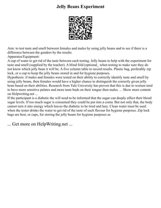 Jelly Beans Experiment
Aim: to test taste and smell between females and males by using jelly beans and to see if there is a
difference between the genders by the results.
Apparatus/Equipment:
A cup of water to get rid of the taste between each testing. Jelly beans to help with the experiment for
taste and smell (supplied by the teacher). A blind fold (optional_ when testing to make sure they do
not know which jelly bean it will be. A five column table to record results. Plastic bag, preferably zip
lock, or a cup to keep the jelly beans stored in and for hygiene purposes.
Hypothesis: if males and females were tested on their ability to correctly identify taste and smell by
using jelly beans, then females would have a higher chance to distinguish the correctly given jelly
bean based on their abilities. Research from Yale University has proven that this is due to women tend
to have more sensitive palates and more taste buds on their tongue then males. ... Show more content
on Helpwriting.net ...
If the participant is a diabetic the will need to be informed that the sugar can deeply affect their blood
sugar levels. If too much sugar is consumed they could be put into a coma. But not only that, the body
cannot turn it into energy which leaves the diabetic to be tired and lazy. Clean water must be used
when the tester drinks the water to get rid of the taste of each flavour for hygiene purposes. Zip lock
bags are best, or cups, for storing the jelly beans for hygiene purposes as
... Get more on HelpWriting.net ...
 