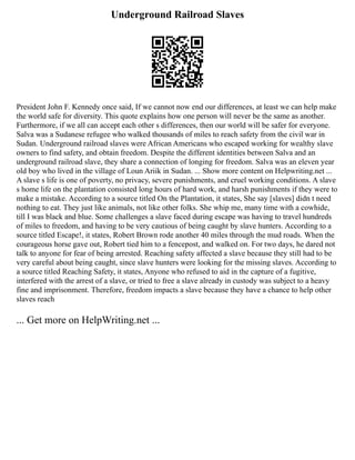 Underground Railroad Slaves
President John F. Kennedy once said, If we cannot now end our differences, at least we can help make
the world safe for diversity. This quote explains how one person will never be the same as another.
Furthermore, if we all can accept each other s differences, then our world will be safer for everyone.
Salva was a Sudanese refugee who walked thousands of miles to reach safety from the civil war in
Sudan. Underground railroad slaves were African Americans who escaped working for wealthy slave
owners to find safety, and obtain freedom. Despite the different identities between Salva and an
underground railroad slave, they share a connection of longing for freedom. Salva was an eleven year
old boy who lived in the village of Loun Ariik in Sudan. ... Show more content on Helpwriting.net ...
A slave s life is one of poverty, no privacy, severe punishments, and cruel working conditions. A slave
s home life on the plantation consisted long hours of hard work, and harsh punishments if they were to
make a mistake. According to a source titled On the Plantation, it states, She say [slaves] didn t need
nothing to eat. They just like animals, not like other folks. She whip me, many time with a cowhide,
till I was black and blue. Some challenges a slave faced during escape was having to travel hundreds
of miles to freedom, and having to be very cautious of being caught by slave hunters. According to a
source titled Escape!, it states, Robert Brown rode another 40 miles through the mud roads. When the
courageous horse gave out, Robert tied him to a fencepost, and walked on. For two days, he dared not
talk to anyone for fear of being arrested. Reaching safety affected a slave because they still had to be
very careful about being caught, since slave hunters were looking for the missing slaves. According to
a source titled Reaching Safety, it states, Anyone who refused to aid in the capture of a fugitive,
interfered with the arrest of a slave, or tried to free a slave already in custody was subject to a heavy
fine and imprisonment. Therefore, freedom impacts a slave because they have a chance to help other
slaves reach
... Get more on HelpWriting.net ...
 