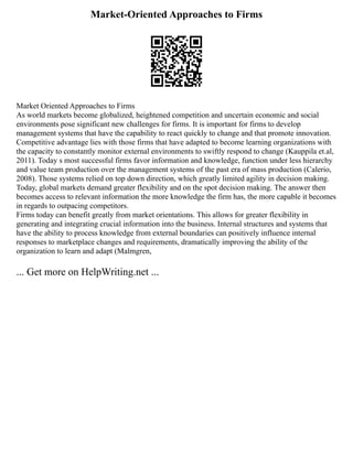 Market-Oriented Approaches to Firms
Market Oriented Approaches to Firms
As world markets become globalized, heightened competition and uncertain economic and social
environments pose significant new challenges for firms. It is important for firms to develop
management systems that have the capability to react quickly to change and that promote innovation.
Competitive advantage lies with those firms that have adapted to become learning organizations with
the capacity to constantly monitor external environments to swiftly respond to change (Kauppila et.al,
2011). Today s most successful firms favor information and knowledge, function under less hierarchy
and value team production over the management systems of the past era of mass production (Calerio,
2008). Those systems relied on top down direction, which greatly limited agility in decision making.
Today, global markets demand greater flexibility and on the spot decision making. The answer then
becomes access to relevant information the more knowledge the firm has, the more capable it becomes
in regards to outpacing competitors.
Firms today can benefit greatly from market orientations. This allows for greater flexibility in
generating and integrating crucial information into the business. Internal structures and systems that
have the ability to process knowledge from external boundaries can positively influence internal
responses to marketplace changes and requirements, dramatically improving the ability of the
organization to learn and adapt (Malmgren,
... Get more on HelpWriting.net ...
 