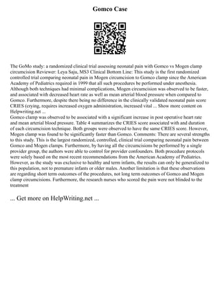 Gomco Case
The GoMo study: a randomized clinical trial assessing neonatal pain with Gomco vs Mogen clamp
circumcision Reviewer: Leya Saju, MS3 Clinical Bottom Line: This study is the first randomized
controlled trial comparing neonatal pain in Mogen circumcision to Gomco clamp since the American
Academy of Pediatrics required in 1999 that all such procedures be performed under anesthesia.
Although both techniques had minimal complications, Mogen circumcision was observed to be faster,
and associated with decreased heart rate as well as mean arterial blood pressure when compared to
Gomco. Furthermore, despite there being no difference in the clinically validated neonatal pain score
CRIES (crying, requires increased oxygen administration, increased vital ... Show more content on
Helpwriting.net ...
Gomco clamp was observed to be associated with a significant increase in post operative heart rate
and mean arterial blood pressure. Table 4 summarizes the CRIES score associated with and duration
of each circumcision technique. Both groups were observed to have the same CRIES score. However,
Mogen clamp was found to be significantly faster than Gomco. Comments: There are several strengths
to this study. This is the largest randomized, controlled, clinical trial comparing neonatal pain between
Gomco and Mogen clamps. Furthermore, by having all the circumcisions be performed by a single
provider group, the authors were able to control for provider confounders. Both procedure protocols
were solely based on the most recent recommendations from the American Academy of Pediatrics.
However, as the study was exclusive to healthy and term infants, the results can only be generalized to
this population, not to premature infants or older males. Another limitation is that these observations
are regarding short term outcomes of the procedures, not long term outcomes of Gomco and Mogen
clamp circumcisions. Furthermore, the research nurses who scored the pain were not blinded to the
treatment
... Get more on HelpWriting.net ...
 