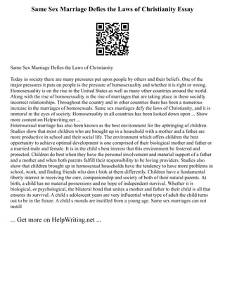 Same Sex Marriage Defies the Laws of Christianity Essay
Same Sex Marriage Defies the Laws of Christianity
Today in society there are many pressures put upon people by others and their beliefs. One of the
major pressures it puts on people is the pressure of homosexuality and whether it is right or wrong.
Homosexuality is on the rise in the United States as well as many other countries around the world.
Along with the rise of homosexuality is the rise of marriages that are taking place in these socially
incorrect relationships. Throughout the country and in other countries there has been a numerous
increase in the marriages of homosexuals. Same sex marriages defy the laws of Christianity, and it is
immoral in the eyes of society. Homosexuality in all countries has been looked down upon ... Show
more content on Helpwriting.net ...
Heterosexual marriage has also been known as the best environment for the upbringing of children.
Studies show that most children who are brought up in a household with a mother and a father are
more productive in school and their social life. The environment which offers children the best
opportunity to achieve optimal development is one comprised of their biological mother and father or
a married male and female. It is in the child s best interest that this environment be fostered and
protected. Children do best when they have the personal involvement and material support of a father
and a mother and when both parents fulfill their responsibility to be loving providers. Studies also
show that children brought up in homosexual households have the tendency to have more problems in
school, work, and finding friends who don t look at them differently. Children have a fundamental
liberty interest in receiving the care, companionship and society of both of their natural parents. At
birth, a child has no material possessions and no hope of independent survival. Whether it is
biological, or psychological, the bilateral bond that unites a mother and father to their child is all that
ensures its survival. A child s adolescent years are very influential what type of adult the child turns
out to be in the future. A child s morals are instilled from a young age. Same sex marriages can not
instill
... Get more on HelpWriting.net ...
 