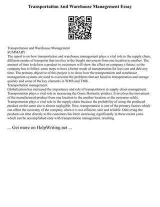 Transportation And Warehouse Management Essay
Transportation and Warehouse Management
SUMMARY
The report is on how transportation and warehouse management plays a vital role in the supply chain,
different modes of transports that involve in the freight movement from one location to another. The
amount of time to deliver a product to customers will show the effect on company s future, so the
company has to follow some steps to have a better mode of transportation for less cost and delivery
time. The primary objective of this project is to show how the transportation and warehouse
management systems are used to overcome the problems that are faced in transportation and storage
quickly and some of the key elements in WMS and TMS.
Transportation management:
Globalization has increased the importance and role of transportation in supply chain management.
Transportation plays a vital role in increasing the Gross Domestic product. It involves the movement
of the manufactured product from one location to the another location or the customer safely.
Transportation plays a vital role in the supply chain because the probability of using the produced
product on the same site is almost negligible. Now, transportation is one of the primary factors which
can affect the economy of the company when it is not efficient, safe and reliable. Delivering the
products on time directly to the customers has been increasing significantly in these recent years
which can be accomplished only with transportation management, resulting
... Get more on HelpWriting.net ...
 
