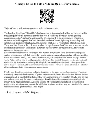 ‘Today’s China Is Both a “Status-Quo Power” and a...
Today s China is both a status quo power and a revisionist power
The People s Republic of China (PRC) has become more integrated and willing to cooperate within
the global political and economic systems than ever in its history. However, there is growing
apprehension in the Asia Pacific region and the U.S. in regards to the consequences of rising in
economic and military power in China. Descriptions about Chinese diplomacy in the policy and
scholarly are less positive lately concerning China s obedience to regional and international rules.
There was little debate in the U.S. and elsewhere in regards to whether China was or was not part the
international community. Scholars and experts in the early 1990s have contended ... Show more
content on Helpwriting.net ...
Revisionist states are seen as challengers who wants a new place or share for themselves in global
society proportionate with their power. Revisionist states are generally unsatisfied with their position
in the international society. They have a wish to modify the rules by which affairs among countries
work. Robert Gilpin who is amid pragmatist scholars, offers possibly the most precise discussion of
revisionist and status quo positioning. He simplifies by breaking down the rules of the game into
rather more operationalizable components: the distribution of power, the chain of command of status,
rights and norms that oversee relations among states.
Firstly, how do nation leaders say and act with respect to the exact norms. For example, of regional
diplomacy, of security institutes and of global commercial institutes? Secondly, how do state leaders
express and act in regards to the sharing of power internationally or regionally? Thirdly, how do they
say and act concerning the hierarchy of prestige. For Gilpin revisionist states attempt to basically
modify these three components. Anything less and it becomes challenging to call the state either
revisionist or non status quo. Increased contribution in global institutes may not essentially be a robust
indicator of status quo behaviour. Some might
... Get more on HelpWriting.net ...
 