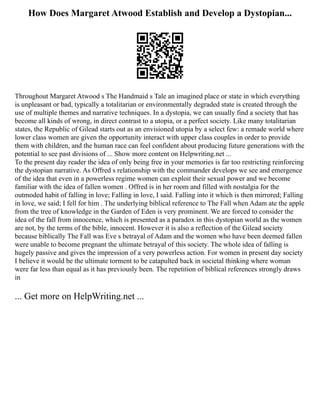 How Does Margaret Atwood Establish and Develop a Dystopian...
Throughout Margaret Atwood s The Handmaid s Tale an imagined place or state in which everything
is unpleasant or bad, typically a totalitarian or environmentally degraded state is created through the
use of multiple themes and narrative techniques. In a dystopia, we can usually find a society that has
become all kinds of wrong, in direct contrast to a utopia, or a perfect society. Like many totalitarian
states, the Republic of Gilead starts out as an envisioned utopia by a select few: a remade world where
lower class women are given the opportunity interact with upper class couples in order to provide
them with children, and the human race can feel confident about producing future generations with the
potential to see past divisions of ... Show more content on Helpwriting.net ...
To the present day reader the idea of only being free in your memories is far too restricting reinforcing
the dystopian narrative. As Offred s relationship with the commander develops we see and emergence
of the idea that even in a powerless regime women can exploit their sexual power and we become
familiar with the idea of fallen women . Offred is in her room and filled with nostalgia for the
outmoded habit of falling in love; Falling in love, I said. Falling into it which is then mirrored; Falling
in love, we said; I fell for him . The underlying biblical reference to The Fall when Adam ate the apple
from the tree of knowledge in the Garden of Eden is very prominent. We are forced to consider the
idea of the fall from innocence, which is presented as a paradox in this dystopian world as the women
are not, by the terms of the bible, innocent. However it is also a reflection of the Gilead society
because biblically The Fall was Eve s betrayal of Adam and the women who have been deemed fallen
were unable to become pregnant the ultimate betrayal of this society. The whole idea of falling is
hugely passive and gives the impression of a very powerless action. For women in present day society
I believe it would be the ultimate torment to be catapulted back in societal thinking where woman
were far less than equal as it has previously been. The repetition of biblical references strongly draws
in
... Get more on HelpWriting.net ...
 
