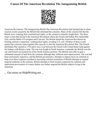 Causes Of The American Revolution The Antagonizing British
American Revolution: The Antagonizing British The American Revolution had initiated due to chain
reaction events caused by the British that infuriated the colonists. Many of the colonist felt that the
British were violating their constitutional rights, so the colonist eventually fought back. The three
major events that led up to the American Revolution where the French and Indian War, Intolerable
Acts, and the Battle of Lexington and Concord. The British fueled the American Revolution by
limiting colonist s expansion, violating their rights, invading U.S. soil. All three of these events
against the colonists came together like a puzzle to start the American Revolution War. The French
and Indian War started in 1754 and it was a war between the French with United States help against
the Indians with Britain s help. The war was fought in North America, eventually the British won the
war and French was kicked out of the North America territory. The British were able to gain a
substantial amount of land from the colonists although they suffered some repercussions. The war had
been enormously expensive, and the British government s attempts to impose taxes on colonists to
help cover these expenses resulted in increasing colonial resentment of British attempts to expand
imperial authority in the colonies. British attempts to limit western expansion by colonists and
inadvertent provocation of a major Indian war further angered the British subjects living in the
American
... Get more on HelpWriting.net ...
 