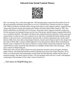 Edward Gein Social Control Theory
She s not missing, she s at the farm right now. This haunting quote comes from the mouth of one of
the most grotesque and brutal serial killers to ever live, Edward Gein. Edward was born on August
27th 1906 to an abusive alcoholic father, George Gein and an overly religious mother, Augusta Carter.
Along with Edward, George and Augusta gave birth to Edwards older brother Henry in 1902. The
family settled down in the little town of Lacrosse, Wisconsin where Augusta raised the young boys.
For the most part, her husband George was left out of the picture mainly because Augusta believed he
was a worthless alcoholic. This paper will discuss the connection between Edward s crimes and social
control theory in order to arrive at a conclusion as to why Gein committed the brutal murders he did.
Before we dive into Gein s criminal history and early life we need to understand why social control
theories differ from most other criminological theories. Social control theories tend to dive deeper into
the realm of Why didn t someone offend opposed to why did someone offend. Most criminological
theories seek to explain how the need to conform to society affects criminal development ,but social
control theories center around the idea that there are multiple outside factors that encourage ... Show
more content on Helpwriting.net ...
When more units arrived, police found even more gruesome atrocities; boxes of organs, furniture
made of bones, and masks that had been made by peeling away faces from skulls (Top Doc, 2013).
Police even discovered a full anatomically correct body suit that had been crafted with the skin of
numerous people. The entire search of Gein s 195 acre property took well over a week, with deputies
continuing to find remnants of Ed s other victims (Cassel et al
... Get more on HelpWriting.net ...
 