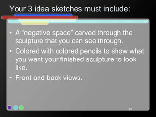 Your 3 idea sketches must include:
• A “negative space” carved through the
sculpture that you can see through.
• Colored with colored pencils to show what
you want your finished sculpture to look
like.
• Front and back views.
34
 