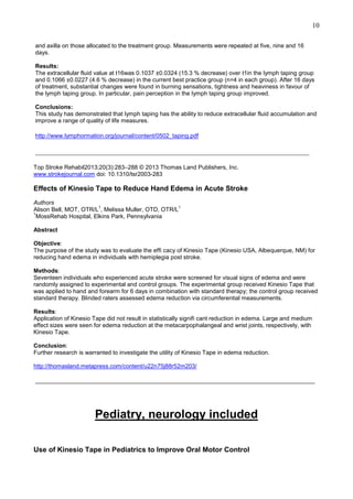 10
and axilla on those allocated to the treatment group. Measurements were repeated at five, nine and 16
days.
Results:
The extracellular fluid value at t16was 0.1037 ±0.0324 (15.3 % decrease) over t1in the lymph taping group
and 0.1066 ±0.0227 (4.6 % decrease) in the current best practice group (n=4 in each group). After 16 days
of treatment, substantial changes were found in burning sensations, tightness and heaviness in favour of
the lymph taping group. In particular, pain perception in the lymph taping group improved.
Conclusions:
This study has demonstrated that lymph taping has the ability to reduce extracellular fluid accumulation and
improve a range of quality of life measures.
http://www.lymphormation.org/journal/content/0502_taping.pdf

_____________________________________________________________________________
Top Stroke Rehabil2013;20(3):283–288 © 2013 Thomas Land Publishers, Inc.
www.strokejournal.com doi: 10.1310/tsr2003-283

Effects of Kinesio Tape to Reduce Hand Edema in Acute Stroke
Authors
1
1
Alison Bell, MOT, OTR/L , Melissa Muller, OTD, OTR/L
1
MossRehab Hospital, Elkins Park, Pennsylvania
Abstract
Objective:
The purpose of the study was to evaluate the effi cacy of Kinesio Tape (Kinesio USA, Albequerque, NM) for
reducing hand edema in individuals with hemiplegia post stroke.
Methods:
Seventeen individuals who experienced acute stroke were screened for visual signs of edema and were
randomly assigned to experimental and control groups. The experimental group received Kinesio Tape that
was applied to hand and forearm for 6 days in combination with standard therapy; the control group received
standard therapy. Blinded raters assessed edema reduction via circumferential measurements.
Results:
Application of Kinesio Tape did not result in statistically signifi cant reduction in edema. Large and medium
effect sizes were seen for edema reduction at the metacarpophalangeal and wrist joints, respectively, with
Kinesio Tape.
Conclusion:
Further research is warranted to investigate the utility of Kinesio Tape in edema reduction.
http://thomasland.metapress.com/content/u22n75j88r52m203/

_____________________________________________________________________________

Pediatry, neurology included
Use of Kinesio Tape in Pediatrics to Improve Oral Motor Control

 