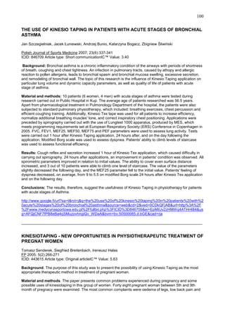 100
THE USE OF KINESIO TAPING IN PATIENTS WITH ACUTE STAGES OF BRONCHIAL
ASTHMA
Jan Szczegielniak, Jacek Łuniewski, Andrzej Bunio, Katarzyna Bogacz, Zbigniew Śliwiński
Polish Journal of Sports Medicine 2007; 23(6):337-341
ICID: 846709 Article type: Short communicationIC™ Value: 3.40
Background: Bronchial asthma is a chronic inflammatory condition of the airways with periods of shortness
of breath, coughing and chest tightness. An infection in pulmonary tracts, caused by athopy and allergic
reaction to pollen allergens, leads to bronchial spasm and bronchial mucosa swelling, excessive secretion,
and remodeling of bronchial wall. The topic of this research is the influence of Kinesio Taping application on
particular lung volume and dynamic capacity parameters, as well as quality of life of patients with acute
stage of asthma.
Material and methods: 10 patients (6 women, 4 men) with acute stages of asthma were tested during
research carried out in Public Hospital in Kup. The average age of patients researched was 56.5 years.
Apart from pharmacological treatment in Pulmonology Department of the hospital, the patients were also
subjected to standard pulmonary physiotherapy, which included: breathing exercises, chest percussion and
efficient coughing training. Additionally, Kinesio Tex tape was used for all patients to increase efficiency,
normalize additional breathing muscles' tone, and correct inspiratory chest positioning. Applications were
preceded by spirography carried out with the use of Lungtest 1000 apparatus, produced by MES, which
meets programming requirements set at European Respiratory Society (ERS) Conference in Copenhagen in
2005. FVC, FEV1, MEF25, MEF50, MEF75 and PEF parameters were used to assess lung activity. Tests
were carried out 1 hour after Kinesio Taping application, 24 hours after, and on the day following the
application. Modified Borg scale was used to assess dyspnea. Patients' ability to climb levels of staircase
was used to assess functional efficiency.
Results: Cough reflex and secretion increased 1 hour of Kinesio Tex application, which caused difficulty in
carrying out spirography. 24 hours after applications, an improvement in patients' condition was observed. All
spirometric parameters improved in relation to initial values. The ability to cover even surface distance
increased, and 3 out of 10 patients were able to climb one level of staircase. The value of the parameters
slightly decreased the following day, and the MEF25 parameter fell to the initial value. Patients' feeling of
dyspnea decreased, on average, from 9 to 5.5 on modified Borg scale 24 hours after Kinesio Tex application
and on the following day.
Conclusions: The results, therefore, suggest the usefulness of Kinesio Taping in physiotherapy for patients
with acute stages of Asthma.
http://www.google.fi/url?sa=t&rct=j&q=the%20use%20of%20kinesio%20taping%20in%20patients%20with%2
0acute%20stages%20of%20bronchial%20asthma&source=web&cd=2&ved=0CDkQFjAB&url=http%3A%2F
%2Fwww.medycynasportowa.edu.pl%2Ffulltxt.php%3FICID%3D846709&ei=EpMIUv2zHMWq4ATHr4B4&us
g=AFQjCNF7fPB8eBa4qSMuzovhngiQv_WDaA&bvm=bv.50500085,d.bGE&cad=rja
______________________________________________________________________________________

KINESIOTAPING - NEW OPPORTUNITIES IN PHYSIOTHERAPEUTIC TREATMENT OF
PREGNAT WOMEN
Tomasz Senderek, Siegfried Breitenbach, Ireneusz Hałas
FP 2005; 5(2):266-271
ICID: 443615 Article type: Original articleIC™ Value: 5.63
Background. The purpose of this study was to present the possibility of using Kinesio Taping as the most
appropriate therapeutic method in treatment of pregnant woman.
Material and methods. The paper presents common problems experienced during pregnancy and some
possible uses of kinesiotaping in this group of women. Forty eight pregnant woman between 5th and 9th
month of pregnacy were examined. The most common complaints were oedema of legs, low back pain and

 