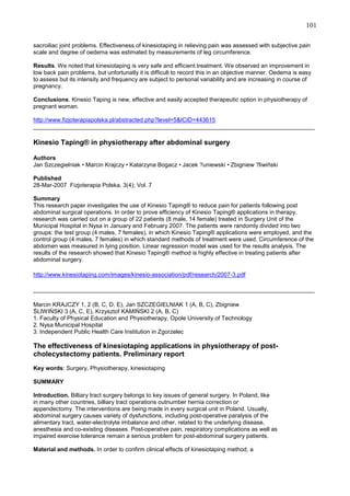 101
sacroiliac joint problems. Effectiveness of kinesiotaping in relieving pain was assessed with subjective pain
scale and degree of oedema was estimated by measurements of leg circumference.
Results. We noted that kinesiotaping is very safe and efficient treatment. We observed an improvement in
low back pain problems, but unfortunatly it is difficult to record this in an objective manner. Oedema is easy
to assess but its intensity and frequency are subject to personal variability and are increasing in course of
pregnancy.
Conclusions. Kinesio Taping is new, effective and easily accepted therapeutic option in physiotherapy of
pregnant woman.
http://www.fizjoterapiapolska.pl/abstracted.php?level=5&ICID=443615
______________________________________________________________________________________

Kinesio Taping® in physiotherapy after abdominal surgery
Authors
Jan Szczegielniak • Marcin Krajczy • Katarzyna Bogacz • Jacek ?uniewski • Zbigniew ?liwiñski
Published
28-Mar-2007 Fizjoterapia Polska, 3(4); Vol. 7
Summary
This research paper investigates the use of Kinesio Taping® to reduce pain for patients following post
abdominal surgical operations. In order to prove efficiency of Kinesio Taping® applications in therapy,
research was carried out on a group of 22 patients (8 male, 14 female) treated in Surgery Unit of the
Municipal Hospital in Nysa in January and February 2007. The patients were randomly divided into two
groups: the test group (4 males, 7 females), in which Kinesio Taping® applications were employed, and the
control group (4 males, 7 females) in which standard methods of treatment were used. Circumference of the
abdomen was measured in lying position. Linear regression model was used for the results analysis. The
results of the research showed that Kinesio Taping® method is highly effective in treating patients after
abdominal surgery.
http://www.kinesiotaping.com/images/kinesio-association/pdf/research/2007-3.pdf
______________________________________________________________________________________
Marcin KRAJCZY 1, 2 (B, C, D, E), Jan SZCZEGIELNIAK 1 (A, B, C), Zbigniew
ŚLIWIŃSKI 3 (A, C, E), Krzysztof KAMIŃSKI 2 (A, B, C)
1. Faculty of Physical Education and Physiotherapy, Opole University of Technology
2. Nysa Municipal Hospital
3. Independent Public Health Care Institution in Zgorzelec

The effectiveness of kinesiotaping applications in physiotherapy of postcholecystectomy patients. Preliminary report
Key words: Surgery, Physiotherapy, kinesiotaping
SUMMARY
Introduction. Billiary tract surgery belongs to key issues of general surgery. In Poland, like
in many other countries, billiary tract operations outnumber hernia correction or
appendectomy. The interventions are being made in every surgical unit in Poland. Usually,
abdominal surgery causes variety of dysfunctions, including post-operative paralysis of the
alimentary tract, water-electrolyte imbalance and other, related to the underlying disease,
anesthesia and co-existing diseases. Post-operative pain, respiratory complications as well as
impaired exercise tolerance remain a serious problem for post-abdominal surgery patients.
Material and methods. In order to confirm clinical effects of kinesiotaping method, a

 